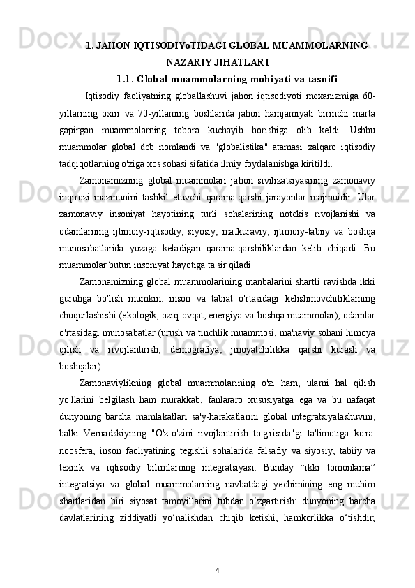 1. JAHON IQTISODIYoTIDAGI GLOBAL MUAMMOLARNING
NAZARIY JIHATLARI
1. 1.  G l ob al  m u am m o l a rn i n g  m ohi ya t i   va  t as ni f i
Iqtisodiy   faoliyatning   globallashuvi   jahon   iqtisodiyoti   mexanizmiga   60-
yillarning   oxiri   va   70-yillarning   boshlarida   jahon   hamjamiyati   birinchi   marta
gapirgan   muammolarning   tobora   kuchayib   borishiga   olib   keldi.   Ushbu
muammolar   global   deb   nomlandi   va   "globalistika"   atamasi   xalqaro   iqtisodiy
tadqiqotlarning o'ziga xos sohasi sifatida ilmiy foydalanishga kiritildi.
Zamonamizning   global   muammolari   jahon   sivilizatsiyasining   zamonaviy
inqirozi   mazmunini   tashkil   etuvchi   qarama-qarshi   jarayonlar   majmuidir.   Ular
zamonaviy   insoniyat   hayotining   turli   sohalarining   notekis   rivojlanishi   va
odamlarning   ijtimoiy-iqtisodiy,   siyosiy,   mafkuraviy,   ijtimoiy-tabiiy   va   boshqa
munosabatlarida   yuzaga   keladigan   qarama-qarshiliklardan   kelib   chiqadi.   Bu
muammolar butun insoniyat hayotiga ta'sir qiladi.
Zamonamizning   global   muammolarining   manbalarini   shartli   ravishda   ikki
guruhga   bo'lish   mumkin:   inson   va   tabiat   o'rtasidagi   kelishmovchiliklarning
chuqurlashishi (ekologik, oziq-ovqat, energiya va boshqa muammolar); odamlar
o'rtasidagi munosabatlar (urush va tinchlik muammosi, ma'naviy sohani himoya
qilish   va   rivojlantirish,   demografiya,   jinoyatchilikka   qarshi   kurash   va
boshqalar). 
Zamonaviylikning   global   muammolarining   o'zi   ham,   ularni   hal   qilish
yo'llarini   belgilash   ham   murakkab,   fanlararo   xususiyatga   ega   va   bu   nafaqat
dunyoning   barcha   mamlakatlari   sa'y-harakatlarini   global   integratsiyalashuvini,
balki   Vernadskiyning   "O'z-o'zini   rivojlantirish   to'g'risida"gi   ta'limotiga   ko'ra.
noosfera,   inson   faoliyatining   tegishli   sohalarida   falsafiy   va   siyosiy,   tabiiy   va
texnik   va   iqtisodiy   bilimlarning   integratsiyasi.   Bunday   “ikki   tomonlama”
integratsiya   va   global   muammolarning   navbatdagi   yechimining   eng   muhim
shartlaridan   biri   siyosat   tamoyillarini   tubdan   o‘zgartirish:   dunyoning   barcha
davlatlarining   ziddiyatli   yo‘nalishdan   chiqib   ketishi,   hamkorlikka   o‘tishdir;
4