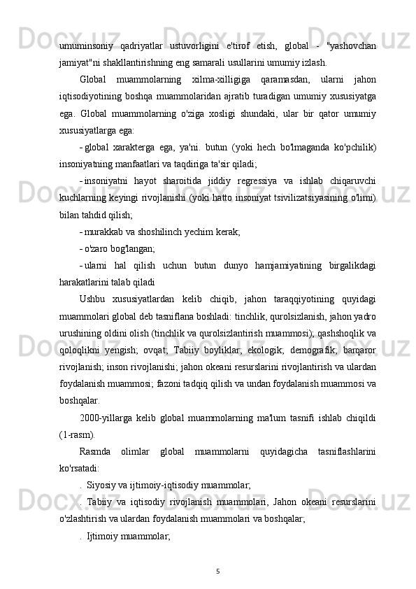 umuminsoniy   qadriyatlar   ustuvorligini   e'tirof   etish,   global   -   "yashovchan
jamiyat"ni shakllantirishning eng samarali usullarini umumiy izlash.
Global   muammolarning   xilma-xilligiga   qaramasdan,   ularni   jahon
iqtisodiyotining   boshqa   muammolaridan   ajratib   turadigan   umumiy   xususiyatga
ega.   Global   muammolarning   o'ziga   xosligi   shundaki,   ular   bir   qator   umumiy
xususiyatlarga ega:
 global   xarakterga   ega,   ya'ni.   butun   (yoki   hech   bo'lmaganda   ko'pchilik)
insoniyatning manfaatlari va taqdiriga ta'sir qiladi;
 insoniyatni   hayot   sharoitida   jiddiy   regressiya   va   ishlab   chiqaruvchi
kuchlarning keyingi rivojlanishi (yoki hatto insoniyat tsivilizatsiyasining o'limi)
bilan tahdid qilish;
 murakkab va shoshilinch yechim kerak;
 o'zaro bog'langan;
 ularni   hal   qilish   uchun   butun   dunyo   hamjamiyatining   birgalikdagi
harakatlarini talab qiladi
Ushbu   xususiyatlardan   kelib   chiqib,   jahon   taraqqiyotining   quyidagi
muammolari global deb tasniflana boshladi: tinchlik, qurolsizlanish, jahon yadro
urushining oldini olish (tinchlik va qurolsizlantirish muammosi); qashshoqlik va
qoloqlikni   yengish;   ovqat;   Tabiiy   boyliklar;   ekologik;   demografik;   barqaror
rivojlanish; inson rivojlanishi; jahon okeani resurslarini rivojlantirish va ulardan
foydalanish muammosi; fazoni tadqiq qilish va undan foydalanish muammosi va
boshqalar. 
2000-yillarga   kelib   global   muammolarning   ma'lum   tasnifi   ishlab   chiqildi
(1-rasm).
Rasmda   olimlar   global   muammolarni   quyidagicha   tasniflashlarini
ko'rsatadi:
.  Siyosiy va ijtimoiy-iqtisodiy muammolar;
.   Tabiiy   va   iqtisodiy   rivojlanish   muammolari,   Jahon   okeani   resurslarini
o'zlashtirish va ulardan foydalanish muammolari va boshqalar;
.  Ijtimoiy muammolar;
5 