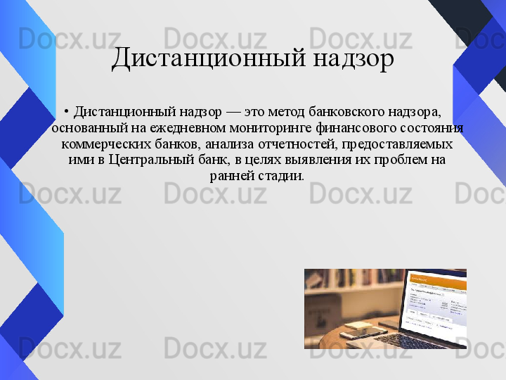 Дистанционный надзор
•
Дистанционный надзор — это метод банковского надзора, 
основанный на ежедневном мониторинге финансового состояния 
коммерческих банков, анализа отчетностей, предоставляемых 
ими в Центральный банк, в целях выявления их проблем на 
ранней стадии. 