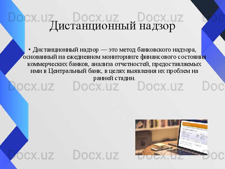 Дистанционный надзор
•
Дистанционный надзор — это метод банковского надзора, 
основанный на ежедневном мониторинге финансового состояния 
коммерческих банков, анализа отчетностей, предоставляемых 
ими в Центральный банк, в целях выявления их проблем на 
ранней стадии.