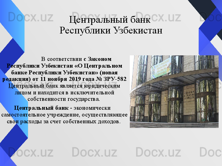 Центральный банк 
Республики Узбекистан
  В соответствии  с Законом 
Республики Узбекистан «О Центральном 
банке Республики Узбекистан» (новая 
редакция) от 11 ноября 2019 года № ЗРУ-582 
Центральный банк является юридическим 
лицом и находится в исключительной 
собственности государства. 
Центральный банк  - экономически 
самостоятельное учреждение, осуществляющее 
свои расходы за счет собственных доходов.