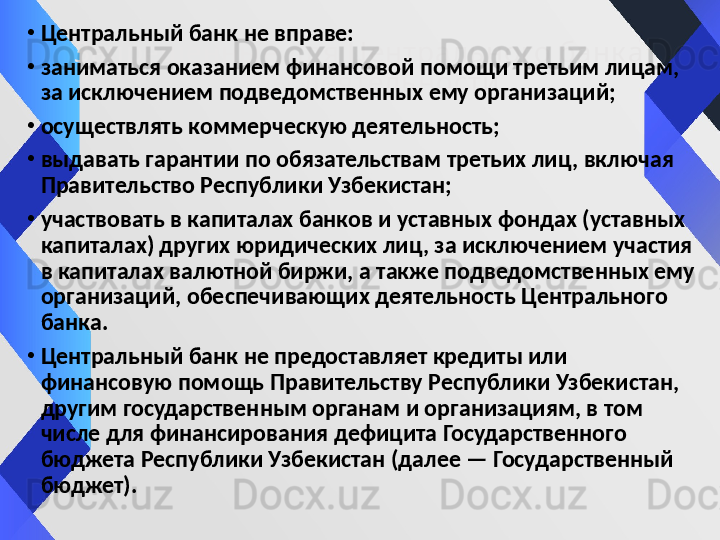 Запрещ енны е д ля Центрального банк а 
виды  деятельности•
Центральный банк не вправе:
•
заниматься оказанием финансовой помощи третьим лицам, 
за исключением подведомственных ему организаций;
•
осуществлять коммерческую деятельность;
•
выдавать гарантии по обязательствам третьих лиц, включая 
Правительство Республики Узбекистан;
•
участвовать в капиталах банков и уставных фондах (уставных 
капиталах) других юридических лиц, за исключением участия 
в капиталах валютной биржи, а также подведомственных ему 
организаций, обеспечивающих деятельность Центрального 
банка.
•
Центральный банк не предоставляет кредиты или 
финансовую помощь Правительству Республики Узбекистан, 
другим государственным органам и организациям, в том 
числе для финансирования дефицита Государственного 
бюджета Республики Узбекистан (далее — Государственный 
бюджет). 