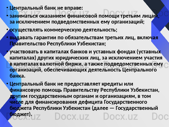Запрещ енны е д ля Центрального банк а 
виды  деятельности•
Центральный банк не вправе:
•
заниматься оказанием финансовой помощи третьим лицам, 
за исключением подведомственных ему организаций;
•
осуществлять коммерческую деятельность;
•
выдавать гарантии по обязательствам третьих лиц, включая 
Правительство Республики Узбекистан;
•
участвовать в капиталах банков и уставных фондах (уставных 
капиталах) других юридических лиц, за исключением участия 
в капиталах валютной биржи, а также подведомственных ему 
организаций, обеспечивающих деятельность Центрального 
банка.
•
Центральный банк не предоставляет кредиты или 
финансовую помощь Правительству Республики Узбекистан, 
другим государственным органам и организациям, в том 
числе для финансирования дефицита Государственного 
бюджета Республики Узбекистан (далее — Государственный 
бюджет).