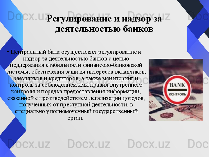 Регулирование и надзор за 
деятельностью банков
•
Центральный банк осуществляет регулирование и 
надзор за деятельностью банков с целью 
поддержания стабильности финансово-банковской 
системы, обеспечения защиты интересов вкладчиков, 
заемщиков и кредиторов, а также мониторинг и 
контроль за соблюдением ими правил внутреннего 
контроля и порядка предоставления информации, 
связанной с противодействием легализации доходов, 
полученных от преступной деятельности,  в 
специально уполномоченный государственный 
орган.