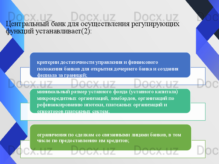 Центральный банк для осуществления регулирующих 
функций устанавливает(2):
критерии достаточности управления и финансового 
положения банков для открытия дочернего банка и создания 
филиала за границей;
минимальный размер уставного фонда (уставного капитала) 
микрокредитных организаций, ломбардов, организаций по 
рефинансированию ипотеки, платежных организаций и 
операторов платежных систем;
ограничения по сделкам со связанными лицами банков, в том 
числе по предоставлению им кредитов;    