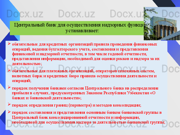 Центральный банк для осуществления надзорных функций 
устанавливает:

обязательные для кредитных организаций правила проведения финансовых 
операций, ведения бухгалтерского учета, составления и представления 
финансовой и надзорной отчетности, в том числе годовой отчетности, 
представления информации, необходимой для оценки рисков и надзора за их 
деятельностью;

обязательные для платежных организаций, операторов платежных систем, 
валютных бирж и кредитных бюро правила осуществления деятельности и 
операций;

порядок получения банками согласия Центрального банка на распределение 
прибыли в случаях, предусмотренных Законом	 Республики Узбекистан «О 
банках и банковской деятельности»;

порядок определения границ (периметра) и методов консолидации;

порядок составления и представления основным банком банковской группы в 
Центральный банк консолидированной отчетности и информации, 
необходимой для осуществления надзора за деятельностью банковской группы; 