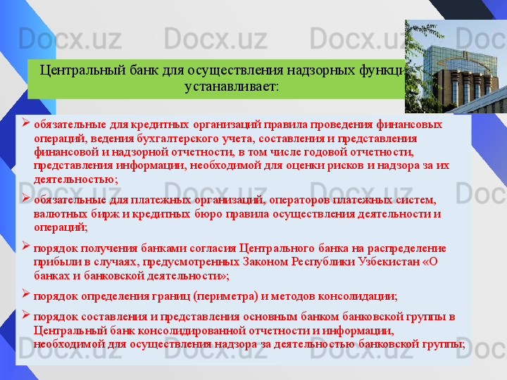 Центральный банк для осуществления надзорных функций 
устанавливает:
обязательные для кредитных организаций правила проведения финансовых 
операций, ведения бухгалтерского учета, составления и представления 
финансовой и надзорной отчетности, в том числе годовой отчетности, 
представления информации, необходимой для оценки рисков и надзора за их 
деятельностью;
обязательные для платежных организаций, операторов платежных систем, 
валютных бирж и кредитных бюро правила осуществления деятельности и 
операций;
порядок получения банками согласия Центрального банка на распределение 
прибыли в случаях, предусмотренных Законом	 Республики Узбекистан «О 
банках и банковской деятельности»;
порядок определения границ (периметра) и методов консолидации;
порядок составления и представления основным банком банковской группы в 
Центральный банк консолидированной отчетности и информации, 
необходимой для осуществления надзора за деятельностью банковской группы;