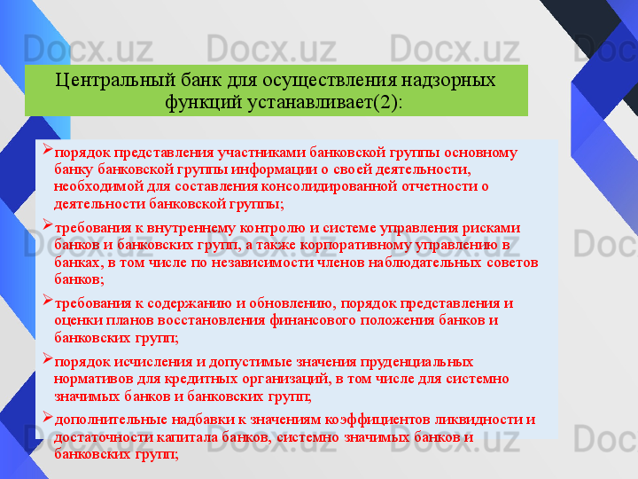 
порядок представления участниками банковской группы основному 
банку банковской группы информации о своей деятельности, 
необходимой для составления консолидированной отчетности о 
деятельности банковской группы;

требования к внутреннему контролю и системе управления рисками 
банков и банковских групп, а также корпоративному управлению в 
банках, в том числе по независимости членов наблюдательных советов 
банков;

требования к содержанию и обновлению, порядок представления и 
оценки планов восстановления финансового положения банков и 
банковских групп;

порядок исчисления и допустимые значения пруденциальных 
нормативов для кредитных организаций, в том числе для системно 
значимых банков и банковских групп;

дополнительные надбавки к значениям коэффициентов ликвидности и 
достаточности капитала банков, системно значимых банков и 
банковских групп; Центральный банк для осуществления надзорных 
функций устанавливает (2) : 