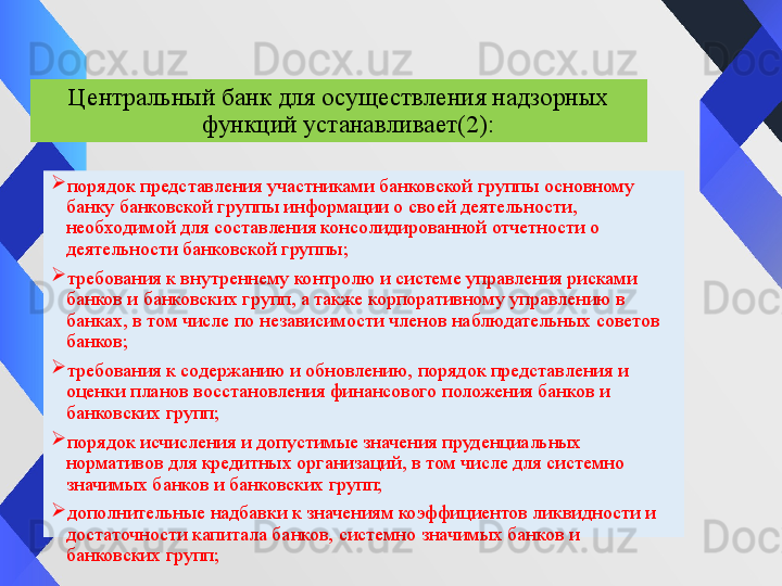 
порядок представления участниками банковской группы основному 
банку банковской группы информации о своей деятельности, 
необходимой для составления консолидированной отчетности о 
деятельности банковской группы;
требования к внутреннему контролю и системе управления рисками 
банков и банковских групп, а также корпоративному управлению в 
банках, в том числе по независимости членов наблюдательных советов 
банков;
требования к содержанию и обновлению, порядок представления и 
оценки планов восстановления финансового положения банков и 
банковских групп;
порядок исчисления и допустимые значения пруденциальных 
нормативов для кредитных организаций, в том числе для системно 
значимых банков и банковских групп;
дополнительные надбавки к значениям коэффициентов ликвидности и 
достаточности капитала банков, системно значимых банков и 
банковских групп; Центральный банк для осуществления надзорных 
функций устанавливает (2) :