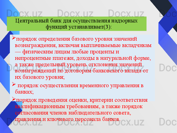 
порядок определения базового уровня значений 
вознаграждения, включая выплачиваемые вкладчикам 
— физическим лицам любые проценты и 
непроцентные платежи, доходы в натуральной форме, 
а также предельный уровень отклонения значений 
вознаграждений по договорам банковского вклада от 
их базового уровня;

  порядок осуществления временного управления в 
банках;

порядок проведения оценки, критерии соответствия 
квалификационным требованиям, а также порядок 
согласования членов наблюдательного совета, 
правления и ключевого персонала банков. Центральный банк для осуществления надзорных 
функций устанавливает (3) : 