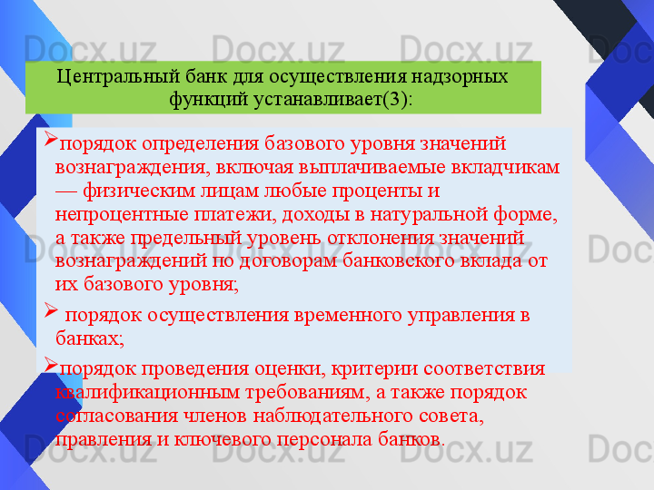 
порядок определения базового уровня значений 
вознаграждения, включая выплачиваемые вкладчикам 
— физическим лицам любые проценты и 
непроцентные платежи, доходы в натуральной форме, 
а также предельный уровень отклонения значений 
вознаграждений по договорам банковского вклада от 
их базового уровня;
  порядок осуществления временного управления в 
банках;
порядок проведения оценки, критерии соответствия 
квалификационным требованиям, а также порядок 
согласования членов наблюдательного совета, 
правления и ключевого персонала банков. Центральный банк для осуществления надзорных 
функций устанавливает (3) :