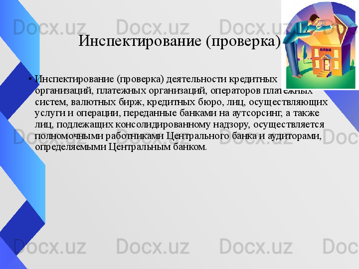 Инспектирование (проверка)
•
Инспектирование (проверка) деятельности кредитных 
организаций, платежных организаций, операторов платежных 
систем, валютных бирж, кредитных бюро, лиц, осуществляющих 
услуги и операции, переданные банками на аутсорсинг, а также 
лиц, подлежащих консолидированному надзору, осуществляется 
полномочными работниками Центрального банка и аудиторами, 
определяемыми Центральным банком. 