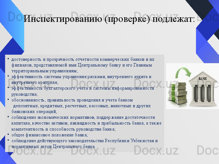 Инспектированию (проверке) подлежат:
•
достоверность и прозрачность отчетности коммерческих банков и их 
филиалов, представляемой ими Центральному банку и его Главным 
территориальным управлениям;
•
эффективность системы управления рисками, внутреннего аудита и 
внутреннего контроля;
•
эффективность бухгалтерского учета и системы информированности 
руководства;
•
обоснованность, правильность проведения и учета банком 
      депозитных, кредитных, расчетных, кассовых, валютных и других 
банковских операций;
•
соблюдение экономических нормативов, поддержание достаточности 
капитала, качество активов, ликвидность и прибыльность банка, а также 
компетентность и способность руководства банка;
•
общее финансовое положение банка;
•
соблюдение действующего законодательства Республики Узбекистан и 
нормативных актов Центрального банка. 