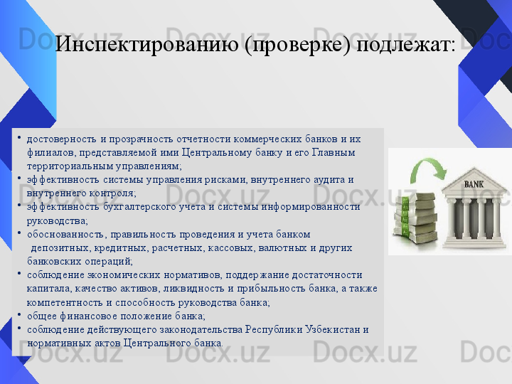 Инспектированию (проверке) подлежат:
•
достоверность и прозрачность отчетности коммерческих банков и их 
филиалов, представляемой ими Центральному банку и его Главным 
территориальным управлениям;
•
эффективность системы управления рисками, внутреннего аудита и 
внутреннего контроля;
•
эффективность бухгалтерского учета и системы информированности 
руководства;
•
обоснованность, правильность проведения и учета банком 
      депозитных, кредитных, расчетных, кассовых, валютных и других 
банковских операций;
•
соблюдение экономических нормативов, поддержание достаточности 
капитала, качество активов, ликвидность и прибыльность банка, а также 
компетентность и способность руководства банка;
•
общее финансовое положение банка;
•
соблюдение действующего законодательства Республики Узбекистан и 
нормативных актов Центрального банка.