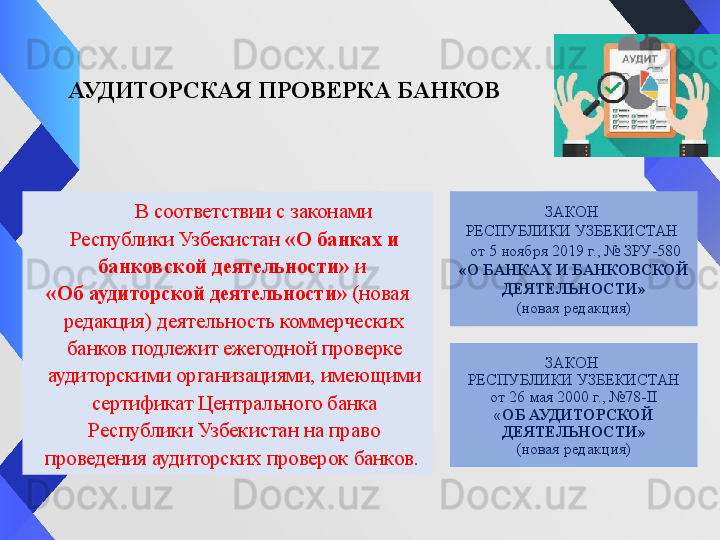 АУДИТОРСКАЯ ПРОВЕРКА БАНКОВ
           В соответствии с законами 
Республики Узбекистан  «О банках и 
банковской деятельности»	
  и	 
«Об аудиторской деятельности»	
  (новая 
редакция) деятельность коммерческих 
банков подлежит ежегодной проверке 
аудиторскими организациями, имеющими 
сертификат Центрального банка 
Республики Узбекистан на право 
проведения аудиторских проверок банков.  ЗАКОН 
РЕСПУБЛИКИ УЗБЕКИСТАН
от 26 мая 2000 г., №78-II
« ОБ АУДИТОРСКОЙ 
ДЕЯТЕЛЬНОСТИ»
(новая редакция) ЗАКОН 
РЕСПУБЛИКИ УЗБЕКИСТАН 
  от 5 ноября 2019 г., № ЗРУ-580
«О БАНКАХ И БАНКОВСКОЙ 
ДЕЯТЕЛЬНОСТИ»
(новая редакция) 