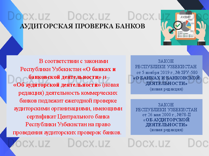 АУДИТОРСКАЯ ПРОВЕРКА БАНКОВ
           В соответствии с законами 
Республики Узбекистан  «О банках и 
банковской деятельности»	
  и	 
«Об аудиторской деятельности»	
  (новая 
редакция) деятельность коммерческих 
банков подлежит ежегодной проверке 
аудиторскими организациями, имеющими 
сертификат Центрального банка 
Республики Узбекистан на право 
проведения аудиторских проверок банков.  ЗАКОН 
РЕСПУБЛИКИ УЗБЕКИСТАН
от 26 мая 2000 г., №78-II
« ОБ АУДИТОРСКОЙ 
ДЕЯТЕЛЬНОСТИ»
(новая редакция) ЗАКОН 
РЕСПУБЛИКИ УЗБЕКИСТАН 
  от 5 ноября 2019 г., № ЗРУ-580
«О БАНКАХ И БАНКОВСКОЙ 
ДЕЯТЕЛЬНОСТИ»
(новая редакция)