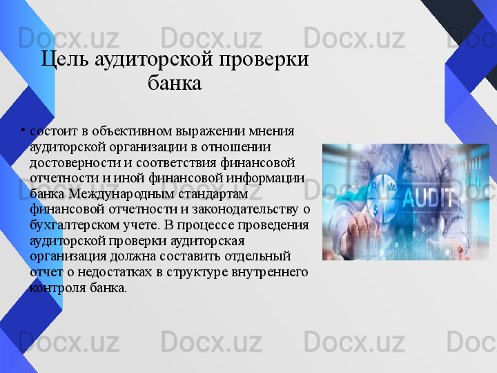 Цель аудиторской проверки
 банка 
•
состоит в объективном выражении мнения 
аудиторской организации в отношении 
достоверности и соответствия финансовой 
отчетности и иной финансовой информации 
банка Международным стандартам 
финансовой отчетности и законодательству о 
бухгалтерском учете. В процессе проведения 
аудиторской проверки аудиторская 
организация должна составить отдельный 
отчет о недостатках в структуре внутреннего 
контроля банка. 