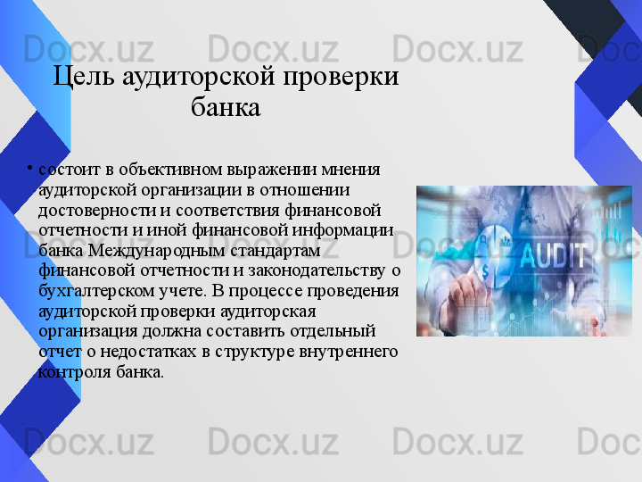 Цель аудиторской проверки
 банка 
•
состоит в объективном выражении мнения 
аудиторской организации в отношении 
достоверности и соответствия финансовой 
отчетности и иной финансовой информации 
банка Международным стандартам 
финансовой отчетности и законодательству о 
бухгалтерском учете. В процессе проведения 
аудиторской проверки аудиторская 
организация должна составить отдельный 
отчет о недостатках в структуре внутреннего 
контроля банка.