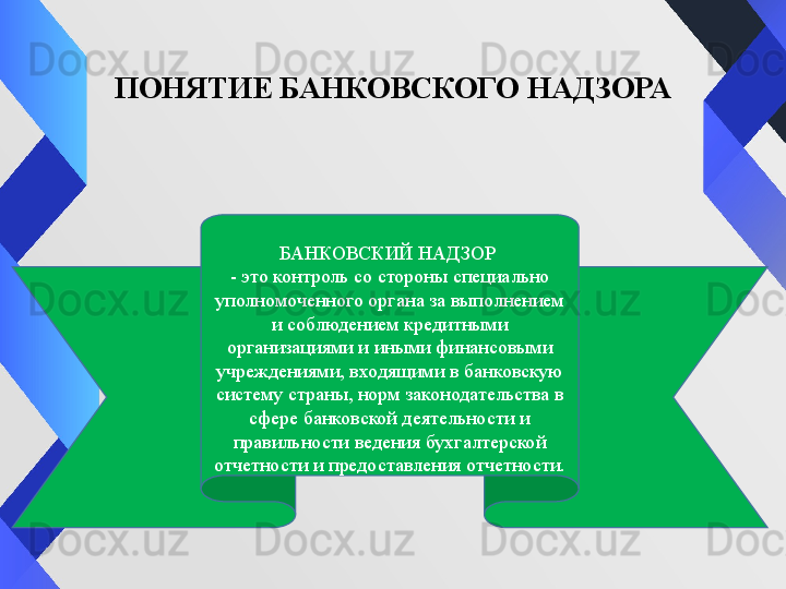 ПОНЯТИЕ БАНКОВСКОГО НАДЗОРА
БАНКОВСКИЙ НАДЗОР 
- это контроль со стороны специально 
уполномоченного органа за выполнением 
и соблюдением кредитными 
организациями и иными финансовыми 
учреждениями, входящими в банковскую 
систему страны, норм законодательства в 
сфере банковской деятельности и 
правильности ведения бухгалтерской 
отчетности и предоставления отчетности. 