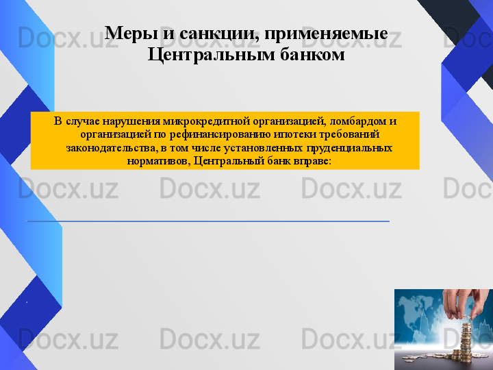 Меры и санкции, применяемые 
Центральным банком
В случае нарушения микрокредитной организацией, ломбардом и 
организацией по рефинансированию ипотеки требований 
законодательства, в том числе установленных пруденциальных 
нормативов, Центральный банк вправе: 