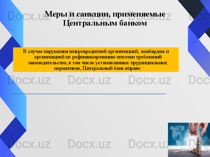 Меры и санкции, применяемые 
Центральным банком
В случае нарушения микрокредитной организацией, ломбардом и 
организацией по рефинансированию ипотеки требований 
законодательства, в том числе установленных пруденциальных 
нормативов, Центральный банк вправе: