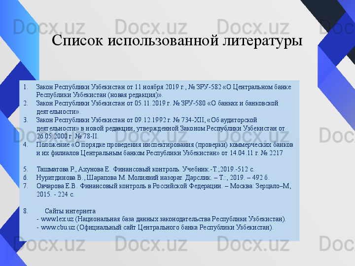 Список использованной литературы
1. Закон Республики Узбекистан от   11 ноября 2019 г., № ЗРУ-582 «О Центральном банке 
Республики Узбекистан (новая редакция)».
2. Закон Республики Узбекистан от 05.11.2019 г. № ЗРУ 580 «О банках и банковской ‑
деятельности».
3. Закон Республики Узбекистан от 09.12.1992 г. № 734-XII, «Об аудиторской 
деятельности» в новой редакции, утвержденной Законом Республики Узбекистан от 
26.05.2000 г. № 78-II.
4. Положение «О порядке проведения инспектирования (проверки) коммерческих банков 
и их филиалов Центральным банком Республики Узбекистан» от 14.04.11 г. № 2217
5. Ташматова Р., Ахунова Е. Финансовый контроль. Учебник.-Т.;2019.-512 с.
6. Нуритдинова В., Шарапова М. Молиявий назорат. Дарслик. – Т.:, 2019. – 492 б.
7. Овчарова Е.В. Финансовый контроль в Российской Федерации. – Москва: Зерцало–М, 
2015. - 224 c.
8.       Сайты интернета
         - www.lex.uz (Национальная база данных законодательства Республики Узбекистан).
         - www.cbu.uz (Официальный сайт Центрального банка Республики Узбекистан). 