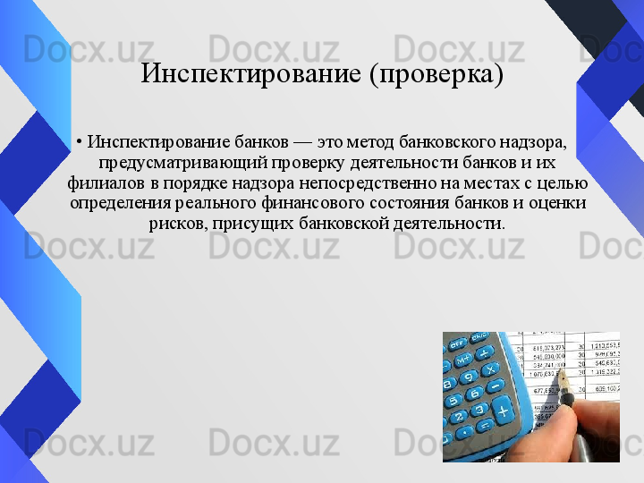 Инспектирование (проверка)
•
Инспектирование банков — это метод банковского надзора, 
предусматривающий проверку деятельности банков и их 
филиалов в порядке надзора непосредственно на местах с целью 
определения реального финансового состояния банков и оценки 
рисков, присущих банковской деятельности. 