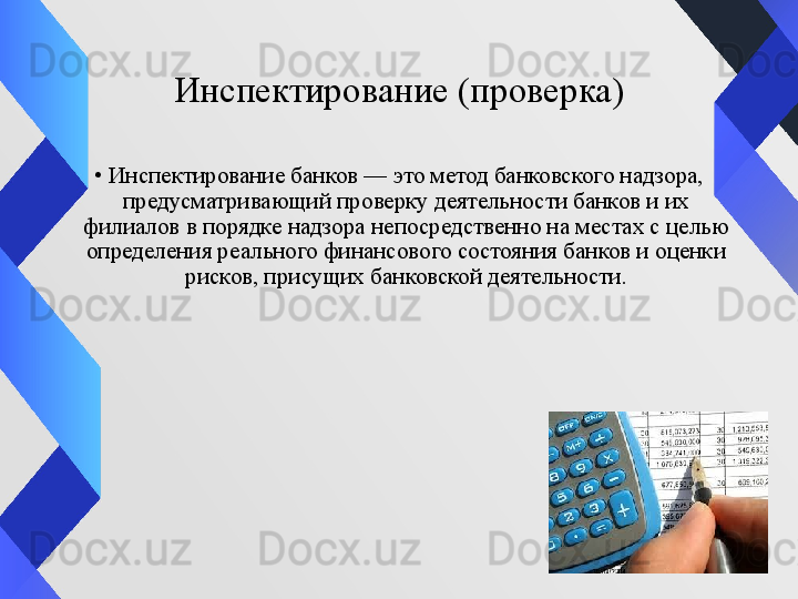 Инспектирование (проверка)
•
Инспектирование банков — это метод банковского надзора, 
предусматривающий проверку деятельности банков и их 
филиалов в порядке надзора непосредственно на местах с целью 
определения реального финансового состояния банков и оценки 
рисков, присущих банковской деятельности.