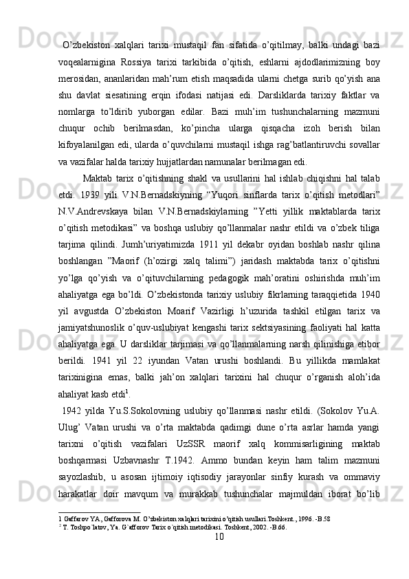 O’zbekiston   xalqlari   tarixi   mustaqil   fan   sifatida   o’qitilmay,   balki   undagi   bazi
voqealarnigina   Rossiya   tarixi   tarkibida   o’qitish,   eshlarni   ajdodlarimizning   boy
merosidan,  ananlaridan  mah’rum  etish   maqsadida   ularni  chetga   surib  qo’yish   ana
shu   davlat   siesatining   erqin   ifodasi   natijasi   edi.   Darsliklarda   tarixiy   faktlar   va
nomlarga   to’ldirib   yuborgan   edilar.   Bazi   muh’im   tushunchalarning   mazmuni
chuqur   ochib   berilmasdan,   ko’pincha   ularga   qisqacha   izoh   berish   bilan
kifoyalanilgan edi, ularda o’quvchilarni  mustaqil  ishga rag’batlantiruvchi sovallar
va vazifalar halda tarixiy hujjatlardan namunalar berilmagan edi.       
  Maktab   tarix   o’qitishning   shakl   va   usullarini   hal   ishlab   chiqishni   hal   talab
etdi.   1939   yili   V.N.Bernadskiyning   “Yuqori   sinflarda   tarix   o’qitish   metodlari”
N.V.Andrevskaya   bilan   V.N.Bernadskiylarning   ”Yetti   yillik   maktablarda   tarix
o’qitish   metodikasi”   va   boshqa   uslubiy   qo’llanmalar   nashr   etildi   va   o’zbek   tiliga
tarjima   qilindi.   Jumh’uriyatimizda   1911   yil   dekabr   oyidan   boshlab   nashr   qilina
boshlangan   ”Maorif   (h’ozirgi   xalq   talimi”)   jaridash   maktabda   tarix   o’qitishni
yo’lga   qo’yish   va   o’qituvchilarning   pedagogik   mah’oratini   oshirishda   muh’im
ahaliyatga   ega   bo’ldi.   O’zbekistonda   tarixiy   uslubiy   fikrlarning   taraqqietida   1940
yil   avgustda   O’zbekiston   Moarif   Vazirligi   h’uzurida   tashkil   etilgan   tarix   va
jamiyatshunoslik   o’quv-uslubiyat   kengashi   tarix   sektsiyasining   faoliyati   hal   katta
ahaliyatga ega.  U darsliklar  tarjimasi  va  qo’llanmalarning narsh qilinishiga etibor
berildi.   1941   yil   22   iyundan   Vatan   urushi   boshlandi.   Bu   yillikda   mamlakat
tarixinigina   emas,   balki   jah’on   xalqlari   tarixini   hal   chuqur   o’rganish   aloh’ida
ahaliyat kasb etdi 1
.  
  1942   yilda   Yu.S.Sokolovning   uslubiy   qo’llanmasi   nashr   etildi.   (Sokolov   Yu.A.
Ulug’   Vatan   urushi   va   o’rta   maktabda   qadimgi   dune   o’rta   asrlar   hamda   yangi
tarixni   o’qitish   vazifalari   UzSSR   maorif   xalq   kommisarligining   maktab
boshqarmasi   Uzbavnashr   T.1942.   Ammo   bundan   keyin   ham   talim   mazmuni
sayozlashib,   u   asosan   ijtimoiy   iqtisodiy   jarayonlar   sinfiy   kurash   va   ommaviy
harakatlar   doir   mavqum   va   murakkab   tushunchalar   majmuldan   iborat   bo’lib
1  Gaffarov YA, Gafforova M. O’zbekiston xalqlari tarixini o’qitish usullari.Toshkent., 1996. -B.58 
2
 T. Toshpo`latov, Ya. G`afforov Tarix o`qitish metodikasi. Toshkent, 2002. -B.66. 
10