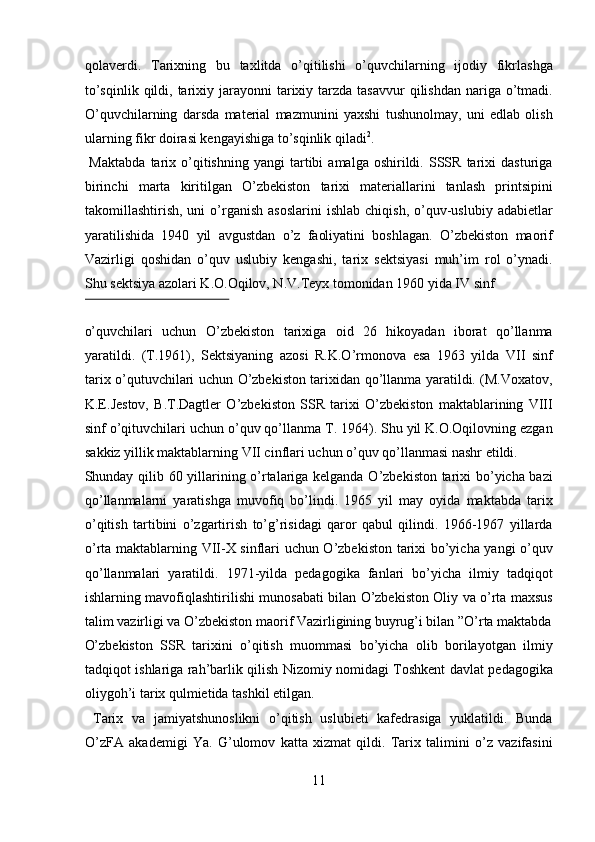 qolaverdi.   Tarixning   bu   taxlitda   o’qitilishi   o’quvchilarning   ijodiy   fikrlashga
to’sqinlik  qildi, tarixiy jarayonni   tarixiy  tarzda  tasavvur   qilishdan  nariga  o’tmadi.
O’quvchilarning   darsda   material   mazmunini   yaxshi   tushunolmay,   uni   edlab   olish
ularning fikr doirasi kengayishiga to’sqinlik qiladi 2
.          
  Maktabda   tarix   o’qitishning   yangi   tartibi   amalga  oshirildi.   SSSR   tarixi   dasturiga
birinchi   marta   kiritilgan   O’zbekiston   tarixi   materiallarini   tanlash   printsipini
takomillashtirish,  uni   o’rganish   asoslarini  ishlab   chiqish,  o’quv-uslubiy  adabietlar
yaratilishida   1940   yil   avgustdan   o’z   faoliyatini   boshlagan.   O’zbekiston   maorif
Vazirligi   qoshidan   o’quv   uslubiy   kengashi,   tarix   sektsiyasi   muh’im   rol   o’ynadi.
Shu sektsiya azolari K.O.Oqilov, N.V.Teyx tomonidan 1960 yida IV sinf 
 
o’quvchilari   uchun   O’zbekiston   tarixiga   oid   26   hikoyadan   iborat   qo’llanma
yaratildi.   (T.1961),   Sektsiyaning   azosi   R.K.O’rmonova   esa   1963   yilda   VII   sinf
tarix o’qutuvchilari uchun O’zbekiston tarixidan qo’llanma yaratildi. (M.Voxatov,
K.E.Jestov,   B.T.Dagtler   O’zbekiston   SSR   tarixi   O’zbekiston   maktablarining   VIII
sinf o’qituvchilari uchun o’quv qo’llanma T. 1964). Shu yil K.O.Oqilovning ezgan
sakkiz yillik maktablarning VII cinflari uchun o’quv qo’llanmasi nashr etildi. 
Shunday qilib 60 yillarining o’rtalariga kelganda O’zbekiston tarixi bo’yicha bazi
qo’llanmalarni   yaratishga   muvofiq   bo’lindi.   1965   yil   may   oyida   maktabda   tarix
o’qitish   tartibini   o’zgartirish   to’g’risidagi   qaror   qabul   qilindi.   1966-1967   yillarda
o’rta maktablarning VII-X sinflari uchun O’zbekiston tarixi bo’yicha yangi o’quv
qo’llanmalari   yaratildi.   1971-yilda   pedagogika   fanlari   bo’yicha   ilmiy   tadqiqot
ishlarning mavofiqlashtirilishi munosabati bilan O’zbekiston Oliy va o’rta maxsus
talim vazirligi va O’zbekiston maorif Vazirligining buyrug’i bilan ”O’rta maktabda
O’zbekiston   SSR   tarixini   o’qitish   muommasi   bo’yicha   olib   borilayotgan   ilmiy
tadqiqot ishlariga rah’barlik qilish Nizomiy nomidagi Toshkent davlat pedagogika
oliygoh’i tarix qulmietida tashkil etilgan.       
  Tarix   va   jamiyatshunoslikni   o’qitish   uslubieti   kafedrasiga   yuklatildi.   Bunda
O’zFA   akademigi   Ya.   G’ulomov   katta   xizmat   qildi.   Tarix   talimini   o’z   vazifasini
11  
  