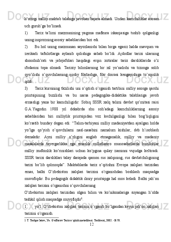 h’ozirgi milliy maktab talabiga javoban bajara almadi.   Undan kamchiliklar asosan
uch guruh’ga bo’linadi.          
1) Tarix   ta’limi   mazmunining   yagona   mafkura   iskanjasiga   tushib   qolganligi
uning inqirozning asosiy sabablaridan biri edi.       
2) Bu   hol   uning   mazmunan   sayozlanishi   bilan   birga   egasiz   halda   mavqum   va
zerikarli   tafsilotlarga   aylanib   qolishiga   sabab   bo’ldi.   Ajdodlar   tarixi   ularning
shonshuh’rati   va   jabrjafolari   haqidagi   erqin   xotiralar   tarix   darsliklarida   o’z
ifodasini   topa   olmadi.   Tarixiy   bilimlarning   bir   xil   yo’nalishi   va   tizimga   solib
qyo’ilishi   o’quvchilarning   ijodiy   fikrlashga,   fikr   doirasi   kengayishiga   to’sqinlik
qildi.  
3) Tarix kursining tkzilishi uni o’qitish o’rganish tartibini milliy asosga qarshi
printsipining   buzilishi   va   bu   narsa   pedagogika-didaktika   talablariga   javob
ermasligi   yana   bir   kamchiligidir.   Sobiq   SSSR   xalq   talimi   davlat   qo’mitasi   raisi
G.A.Yagodin   1988   yil   dekabrda   shu   soh’adagi   kamchiliklarning   asosiy
sabablaridan   biri   milliylik   printsipidan   voz   kechilganligi   bilan   bog’liqligini
ko’rsatib  bunday   degan  edi:   “Talim-tarbiyani   milliy  madaniyatdan   ajralgan   holda
yo’lga   qo’yish   o’quvchilarni   nasl-nasabini   namalum   kishilar,   deb   h’isoblash
demakdir.   Ayni   milliy   o’zligini   anglab   etmaganalik,   milliy   va   madaniy
masalalarda   tayergarlikka   ega   emaslik   millatlararo   munosabatlarda   buzilishlar
milliy   xudbinlik   ko’rinishlari   uchun   ko’pgina   qulay   zaminni   vujudga   keltiradi.
SSSR   tarixi   darsliklari   talay   darajada   qamon   rus   xalqining,   rus   davlatchiligining
tarixi   bo’lib   qolmoqda”.   Maktablarda   tarix   o’qitishni   Evropa   xalqlari   tarixidan
emas,   balki   O’zbekiston   xalqlari   tarixini   o’rganishdan   boshlash   maqsadga
muvofiqdir.  Bu   pedagogik   didaktik  ilmiy  printsipga   hal   mos   keladi.   Balki   jah’on
xalqlari tarixini o’rganishni o’quvchilarning 
O’zbekiston   xalqlari   tarixidan   olgan   bilim   va   ko’nikmalariga   suyangan   h’olda
tashkil qilish maqsadga muvofiqdir 1
.         
1 yo’l. O’zbekiston xalqlari tarixini o’rganib bo’lgandan keyin jah’on xalqlari
tarixini o’rganish.            
1  T. Toshpo`latov, Ya. G`afforov Tarix o`qitish metodikasi. Toshkent, 2002. -B.70. 
12  
  