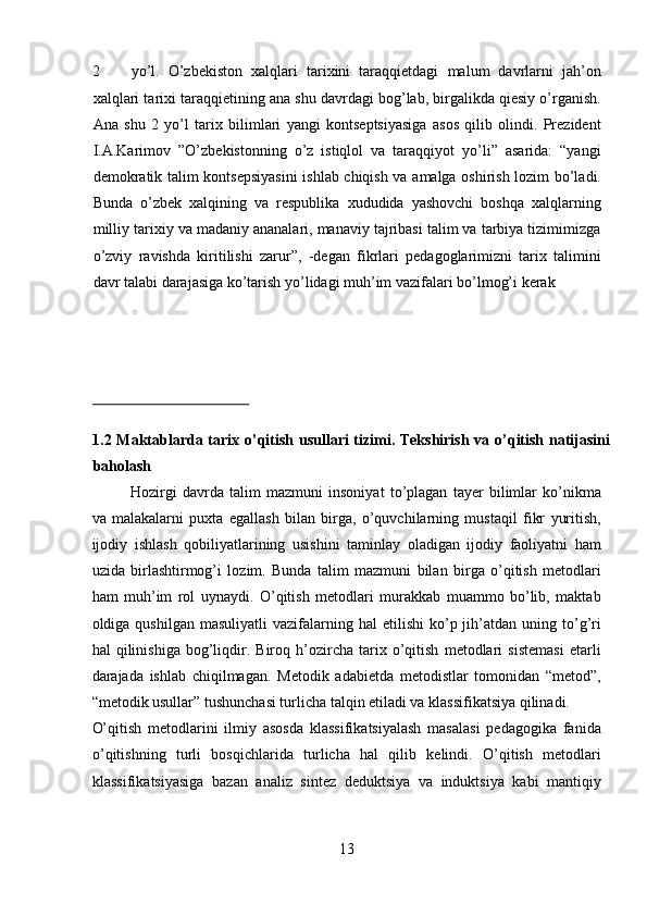 2 yo’l.   O’zbekiston   xalqlari   tarixini   taraqqietdagi   malum   davrlarni   jah’on
xalqlari tarixi taraqqietining ana shu davrdagi bog’lab, birgalikda qiesiy o’rganish.
Ana   shu   2   yo’l   tarix   bilimlari   yangi   kontseptsiyasiga   asos   qilib   olindi.   Prezident
I.A.Karimov   ”O’zbekistonning   o’z   istiqlol   va   taraqqiyot   yo’li”   asarida:   “yangi
demokratik talim kontsepsiyasini  ishlab chiqish va amalga oshirish lozim bo’ladi.
Bunda   o’zbek   xalqining   va   respublika   xududida   yashovchi   boshqa   xalqlarning
milliy tarixiy va madaniy ananalari, manaviy tajribasi talim va tarbiya tizimimizga
o’zviy   ravishda   kiritilishi   zarur”,   -degan   fikrlari   pedagoglarimizni   tarix   talimini
davr talabi darajasiga ko’tarish yo’lidagi muh’im vazifalari bo’lmog’i kerak 
 
 
 
 
 
1.2 Maktablarda tarix o’qitish usullari  tizimi. Tekshirish  va o’qitish natijasini
baholash 
Hozirgi   davrda   talim   mazmuni   insoniyat   to’plagan   tayer   bilimlar   ko’nikma
va   malakalarni   puxta   egallash   bilan   birga,   o’quvchilarning   mustaqil   fikr   yuritish,
ijodiy   ishlash   qobiliyatlarining   usishini   taminlay   oladigan   ijodiy   faoliyatni   ham
uzida   birlashtirmog’i   lozim.   Bunda   talim   mazmuni   bilan   birga   o’qitish   metodlari
ham   muh’im   rol   uynaydi.   O’qitish   metodlari   murakkab   muammo   bo’lib,   maktab
oldiga  qushilgan  masuliyatli   vazifalarning  hal  etilishi   ko’p  jih’atdan  uning  to’g’ri
hal   qilinishiga   bog’liqdir.   Biroq   h’ozircha   tarix   o’qitish   metodlari   sistemasi   etarli
darajada   ishlab   chiqilmagan.   Metodik   adabietda   metodistlar   tomonidan   “metod”,
“metodik usullar” tushunchasi turlicha talqin etiladi va klassifikatsiya qilinadi. 
O’qitish   metodlarini   ilmiy   asosda   klassifikatsiyalash   masalasi   pedagogika   fanida
o’qitishning   turli   bosqichlarida   turlicha   hal   qilib   kelindi.   O’qitish   metodlari
klassifikatsiyasiga   bazan   analiz   sintez   deduktsiya   va   induktsiya   kabi   mantiqiy
13  
  