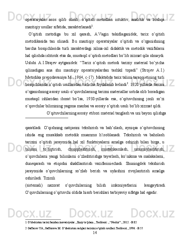 operatsiyalar   asos   qilib   olinib,   o’qitish   metodlari   intuktiv,   analitik   va   boshqa
mantiqiy usullar sifatida, xarakterlanadi 1
.       
  O’qitish   metodiga   bu   xil   qarash,   A.Vagin   takidlaganidek,   tarix   o’qitish
metodikasida   tan   olinadi.   Bu   mantiqiy   operatsiyalar   o’qitish   va   o’rganishning
barcha   bosqichlarida   turli   xarakterdagi   xilma-xil   didaktik   va   metodik   vazifalarni
hal qilishda ishtirok etsa da, mustaqil o’qitish metodlari bo’lib xizmat qila olmaydi.
Uslubi   A.I.Strajev   aytganidek:   “Tarix   o’qitish   metodi   tarixiy   material   bo’yicha
qilinadigan   ana   shu   mantiqiy   operatsiyalardan   tashkil   topadi”   (Strojev   A.I.)
Metodika prepodavaniya M., 1964, c-17). Maktabda tarix talimi taraqqietining turli
bosqichlarida o’qitish usullaridan turlicha foydalanib kelindi 2
. 1920 yillarda tarixni
o’rganishning asosiy usuli-o’quvchilarning tarixni materiallar ustida olib boradigan
mustaqil   ishlaridan   iborat   bo’lsa,   1930-yillarda   esa,   o’qituvchining   jonli   so’zi
o’quvchilar bilimining yagona manbai va asosiy o’qitish usuli bo’lib xizmat qildi. 
  O’qituvchilarning asosiy etibori material tanglash va uni bayon qilishga 
 
qaratiladi.   O’qishning   natijasini   tekshirish   va   bah’olash,   ayniqsa   o’qituvchining
ishida   eng   murakkab   metodik   muammo   h’isoblanadi.   Tekshirish   va   baholash
tarixini   o’qitish   jarayonida   hal   xil   funktsiyalarni   amalga   oshirish   bilan   birga,   u
bilimni   to’liqtirish,   chuqqrlashtirish,   mustahkamlash,   umumiylashtirish,
o’quvchilarni  yangi  bilimlarni  o’zlashtirishga tayerlash,  ko’nikma va malakalarni,
duneqarash   va   etiqodni   shakllantirish   vazifasiniechadi.   Shuningdek   tekshirish
jarayonida   o’quvchilarning   so’zlab   berish   va   uylashini   rivojlantirish   amalga
oshiriladi. Tizimli 
(sistemali)  nazorat  o’quvchilarning  bilish  imkoniyatlarini  kengaytiradi. 
O’quvchilarning o’qituvchi oldida hisob berishlari tarbiyaviy sifatga hal egadir. 
1  O‘zbekiston tarixi fanidan inovatsiyalar., Ilmiy to’plam., Toshkent:., “Noshir”., 2012. -B.82 
2  Gaffarov YA, Gafforova M. O’zbekiston xalqlari tarixini o’qitish usullari.Toshkent., 1996. -B.55  
14