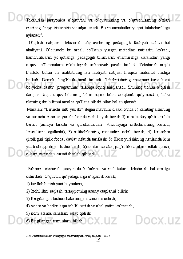 Tekshirish   jarayonida   o’qituvchi   va   o’quvchining   va   o’quvchilarning   o’zlari
orasidagi  birga  ishlashish  vujudga  keladi.  Bu   munosabatlar  yuqori   talabchanlikga
aylanadi 3
.           
  O’qitish   natijasini   tekshirish   o’qituvchining   pedagogik   faoliyati   uchun   hal
ahaliyatli.   O’qituvchi   bu   orqali   qo’llanib   yurgan   metodlari   natijasini   ko’radi,
kamchiliklarini   yo’qotishga,   pedagogik   bilimlarini   etishtirishga,   darsliklar,   yangi
o’quv   qo’llanmalarni   izlab   topish   imkoniyati   paydo   bo’ladi.   Tekshirish   orqali
h’attoki   butun   bir   maktabning   ish   faoliyati   natijasi   h’aqida   malumot   olishga
bo’ladi.   Demak,   bog’liklik   hosil   bo’ladi.   Tekshirishning   mazmuni-tarix   kursi
bo’yicha   dastur   (programma)   talabiga   loyiq   aniqlanadi.   Shuning   uchun   o’qitish
darajasi   faqat   o’quvchilarning   bilim   hajmi   bilan   aniqlanib   qo’ymasdan,   balki
ularning shu bilimni amalda qo’llana bilishi bilan hal aniqlanadi.       
 Masalan: ”Birinchi salb yurishi” degan mavzuni olsak, o’nda 1) kambag’allarning
va   birinchi   rıtsarlar   yurishi   haqida   izchil   aytib   berish   2)   o’ni   badiiy   qilib   tariflab
berish   (armiya   tarkibi   va   qurollanishlari,   Vizantiyaga   salbchilarning   kelishi,
Ierusalimni   egallashi);   3)   salibchilarning   maqsadini   ochib   berish;   4)   Ierusalim
qirolligini tipik feodal davlat sifatida tariflash; 5) Krest yurishining natijasida kim
yutib chiqqanligini tushuntirish; 6)nomlar, sanalar, jug’rofik namlarni edlab qolish,
o’larni xaritadan kursatish talab qilinadi.     
 
  Bilimni   tekshirish   jarayonida   ko’nikma   va   malakalarni   tekshirish   hal   amalga
oshiriladi.  O’quvchi qo’yidagilarga o’rganish kerak;  
1) tariflab berish yani bayonlash;  
2) Izchillikni saqlash, taraqqietning asosiy etaplarini bilish;  
3) Belgilangan tushunchalarning mazmunini ochish;  
4) voqea va hodisalarga tah’lil berish va ahaliyatini ko’rsatish;  
5) nom, atama, sanalarni eslab qolish;  
6) Belgilangan terminlarni bilish;  
3  N. Abdurahmonov. Pedagogik innovatsiyasi. Andijon,2008. -B.17  
15  
  