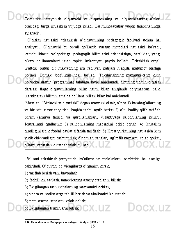 Tekshirish   jarayonida   o’qituvchi   va   o’quvchining   va   o’quvchilarning   o’zlari
orasidagi  birga  ishlashish  vujudga  keladi.  Bu   munosabatlar  yuqori   talabchanlikga
aylanadi 3
.           
  O’qitish   natijasini   tekshirish   o’qituvchining   pedagogik   faoliyati   uchun   hal
ahaliyatli.   O’qituvchi   bu   orqali   qo’llanib   yurgan   metodlari   natijasini   ko’radi,
kamchiliklarini   yo’qotishga,   pedagogik   bilimlarini   etishtirishga,   darsliklar,   yangi
o’quv   qo’llanmalarni   izlab   topish   imkoniyati   paydo   bo’ladi.   Tekshirish   orqali
h’attoki   butun   bir   maktabning   ish   faoliyati   natijasi   h’aqida   malumot   olishga
bo’ladi.   Demak,   bog’liklik   hosil   bo’ladi.   Tekshirishning   mazmuni-tarix   kursi
bo’yicha   dastur   (programma)   talabiga   loyiq   aniqlanadi.   Shuning   uchun   o’qitish
darajasi   faqat   o’quvchilarning   bilim   hajmi   bilan   aniqlanib   qo’ymasdan,   balki
ularning shu bilimni amalda qo’llana bilishi bilan hal aniqlanadi.       
 Masalan: ”Birinchi salb yurishi” degan mavzuni olsak, o’nda 1) kambag’allarning
va   birinchi   rıtsarlar   yurishi   haqida   izchil   aytib   berish   2)   o’ni   badiiy   qilib   tariflab
berish   (armiya   tarkibi   va   qurollanishlari,   Vizantiyaga   salbchilarning   kelishi,
Ierusalimni   egallashi);   3)   salibchilarning   maqsadini   ochib   berish;   4)   Ierusalim
qirolligini tipik feodal davlat sifatida tariflash; 5) Krest yurishining natijasida kim
yutib chiqqanligini tushuntirish; 6)nomlar, sanalar, jug’rofik namlarni edlab qolish,
o’larni xaritadan kursatish talab qilinadi.     
 
  Bilimni   tekshirish   jarayonida   ko’nikma   va   malakalarni   tekshirish   hal   amalga
oshiriladi.  O’quvchi qo’yidagilarga o’rganish kerak;  
1) tariflab berish yani bayonlash;  
2) Izchillikni saqlash, taraqqietning asosiy etaplarini bilish;  
3) Belgilangan tushunchalarning mazmunini ochish;  
4) voqea va hodisalarga tah’lil berish va ahaliyatini ko’rsatish;  
5) nom, atama, sanalarni eslab qolish;  
6) Belgilangan terminlarni bilish;  
3  N. Abdurahmonov. Pedagogik innovatsiyasi. Andijon,2008. -B.17  
15