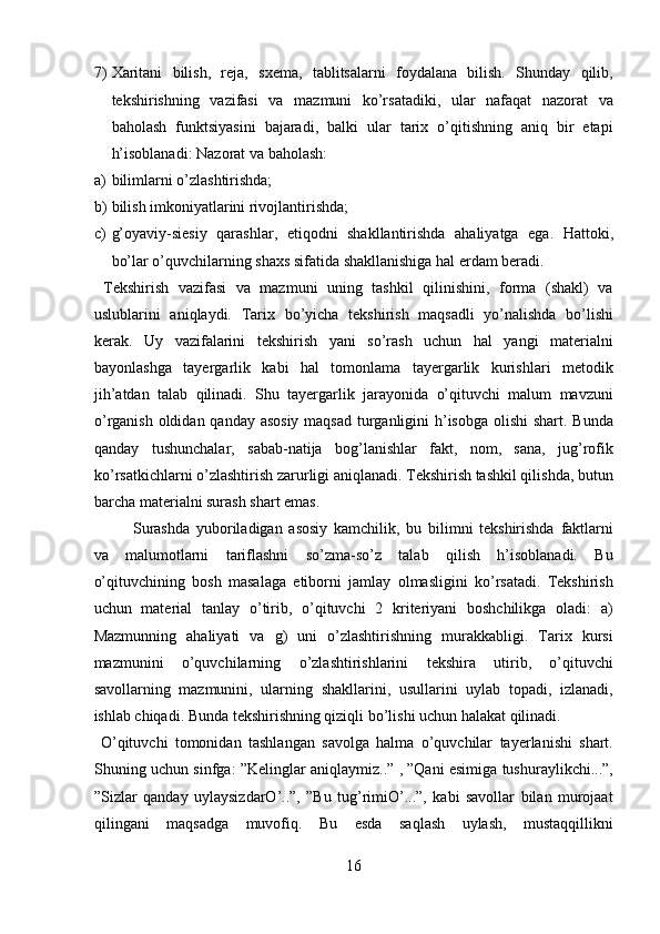 7) Xaritani   bilish,   reja,   sxema,   tablitsalarni   foydalana   bilish.   Shunday   qilib,
tekshirishning   vazifasi   va   mazmuni   ko’rsatadiki,   ular   nafaqat   nazorat   va
baholash   funktsiyasini   bajaradi,   balki   ular   tarix   o’qitishning   aniq   bir   etapi
h’isoblanadi: Nazorat va baholash:  
a) bilimlarni o’zlashtirishda; 
b) bilish imkoniyatlarini rivojlantirishda;  
c) g’oyaviy-siesiy   qarashlar,   etiqodni   shakllantirishda   ahaliyatga   ega.   Hattoki,
bo’lar o’quvchilarning shaxs sifatida shakllanishiga hal erdam beradi. 
  Tekshirish   vazifasi   va   mazmuni   uning   tashkil   qilinishini,   forma   (shakl)   va
uslublarini   aniqlaydi.   Tarix   bo’yicha   tekshirish   maqsadli   yo’nalishda   bo’lishi
kerak.   Uy   vazifalarini   tekshirish   yani   so’rash   uchun   hal   yangi   materialni
bayonlashga   tayergarlik   kabi   hal   tomonlama   tayergarlik   kurishlari   metodik
jih’atdan   talab   qilinadi.   Shu   tayergarlik   jarayonida   o’qituvchi   malum   mavzuni
o’rganish oldidan qanday asosiy maqsad turganligini  h’isobga olishi  shart. Bunda
qanday   tushunchalar,   sabab-natija   bog’lanishlar   fakt,   nom,   sana,   jug’rofik
ko’rsatkichlarni o’zlashtirish zarurligi aniqlanadi. Tekshirish tashkil qilishda, butun
barcha materialni surash shart emas.           
Surashda   yuboriladigan   asosiy   kamchilik,   bu   bilimni   tekshirishda   faktlarni
va   malumotlarni   tariflashni   so’zma-so’z   talab   qilish   h’isoblanadi.   Bu
o’qituvchining   bosh   masalaga   etiborni   jamlay   olmasligini   ko’rsatadi.   Tekshirish
uchun   material   tanlay   o’tirib,   o’qituvchi   2   kriteriyani   boshchilikga   oladi:   a)
Mazmunning   ahaliyati   va   g)   uni   o’zlashtirishning   murakkabligi.   Tarix   kursi
mazmunini   o’quvchilarning   o’zlashtirishlarini   tekshira   utirib,   o’qituvchi
savollarning   mazmunini,   ularning   shakllarini,   usullarini   uylab   topadi,   izlanadi,
ishlab chiqadi. Bunda tekshirishning qiziqli bo’lishi uchun halakat qilinadi.       
  O’qituvchi   tomonidan   tashlangan   savolga   halma   o’quvchilar   tayerlanishi   shart.
Shuning uchun sinfga: ”Kelinglar aniqlaymiz..” , ”Qani esimiga tushuraylikchi...”,
”Sizlar   qanday   uylaysizdarO’..”,   ”Bu   tug’rimiO’...”,   kabi   savollar   bilan   murojaat
qilingani   maqsadga   muvofiq.   Bu   esda   saqlash   uylash,   mustaqqillikni
16  
  