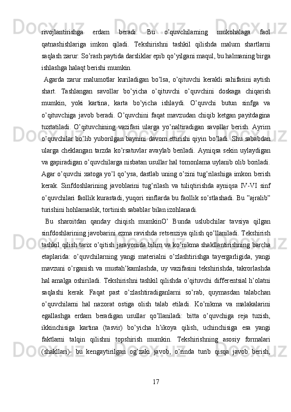 rivojlantirishga   erdam   beradi.   Bu   o’quvchilarning   mukohalaga   faol
qatnashishlariga   imkon   qiladi.   Tekshirishni   tashkil   qilishda   malum   shartlarni
saqlash zarur: So’rash paytida darsliklar epib qo’yilgani maqul, bu halmaning birga
ishlashga halaqt berishi mumkin.             
  Agarda   zarur   malumotlar   kuriladigan   bo’lsa,   o’qituvchi   kerakli   sahifasini   aytish
shart.   Tashlangan   savollar   bo’yicha   o’qituvchi   o’quvchini   doskaga   chiqarish
mumkin,   yoki   kartina,   karta   bo’yicha   ishlaydi.   O’quvchi   butun   sinfga   va
o’qituvchiga   javob   beradi.   O’quvchini   faqat   mavzudan   chiqib   ketgan   payitdagina
tuxtatiladi.   O’qituvchining   vazifasi   ularga   yo’naltiradigan   savollar   berish.   Ayrim
o’quvchilar bo’lib yuborilgan baynini davom ettirishi qiyin bo’ladi. Shu sababdan
ularga  cheklangan  tarzda  ko’rsatuvlar   avaylab  beriladi.  Ayniqsa  sekin  uylaydigan
va gapiradigan o’quvchilarga nisbatan usullar hal tomonlama uylanib olib boriladi.
Agar o’quvchi xatoga yo’l qo’ysa, dastlab uning o’zini tug’rilashiga imkon berish
kerak.   Sinfdoshlarining   javoblarini   tug’rilash   va   tuliqtirishda   ayniqsa   IV-VI   sinf
o’quvchilari faollik kurastadi, yuqori sinflarda bu faollik so’stlashadi. Bu ”ajralib”
turishini hohlamaslik, tortinish sabablar bilan izohlanadi.     
  Bu   sharoitdan   qanday   chiqish   mumkinO’   Bunda   uslubchilar   tavsiya   qilgan
sinfdoshlarining javobarini ezma ravishda retsenziya qilish qo’llaniladi. Tekshirish
tashkil qilish tarix o’qitish jarayonida bilim va ko’nikma shakllantirishning barcha
etaplarida:   o’quvchilarning   yangi   materialni   o’zlashtirishga   tayergarligida,   yangi
mavzuni   o’rganish   va   mustah’kamlashda,   uy   vazifasini   tekshirishda,   takrorlashda
hal amalga oshiriladi. Tekshirishni tashkil qilishda o’qituvchi differentsial h’olatni
saqlashi   kerak.   Faqat   past   o’zlashtiradiganlarni   so’rab,   quymasdan   talabchan
o’quvchilarni   hal   nazorat   ostiga   olish   talab   etiladi.   Ko’nikma   va   malakalarini
egallashga   erdam   beradigan   usullar   qo’llaniladi:   bitta   o’quvchiga   reja   tuzish,
ikkinchisiga   kartina   (tasvir)   bo’yicha   h’ikoya   qilish,   uchinchisiga   esa   yangi
faktlarni   talqin   qilishni   topshirish   mumkin.   Tekshirishning   asosiy   formalari
(shakllari)-   bu   kengaytirilgan   og’zaki   javob,   o’rinda   turib   qisqa   javob   berish,
17  
  