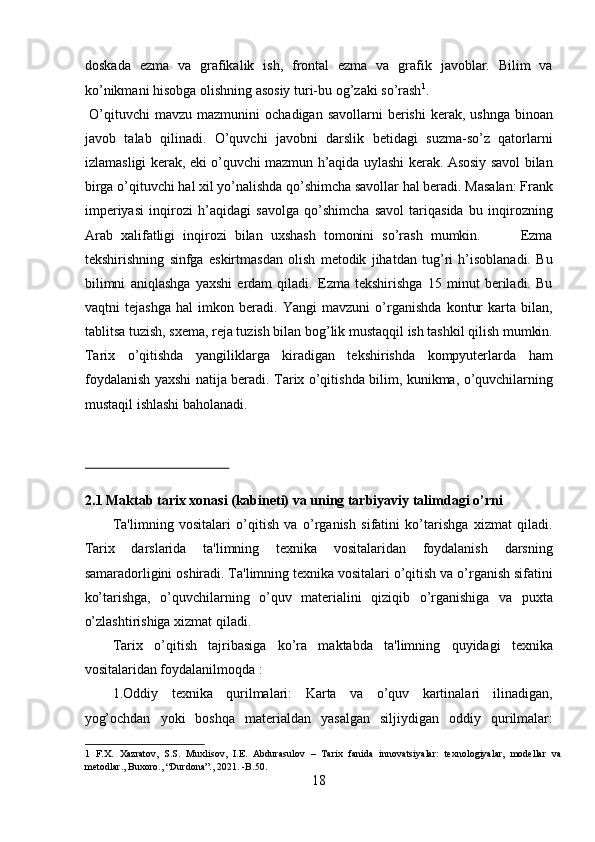 doskada   ezma   va   grafikalik   ish,   frontal   ezma   va   grafik   javoblar.   Bilim   va
ko’nikmani hisobga olishning asosiy turi-bu og’zaki so’rash 1
.       
  O’qituvchi  mavzu  mazmunini   ochadigan  savollarni  berishi   kerak, ushnga  binoan
javob   talab   qilinadi.   O’quvchi   javobni   darslik   betidagi   suzma-so’z   qatorlarni
izlamasligi kerak, eki o’quvchi mazmun h’aqida uylashi kerak. Asosiy savol bilan
birga o’qituvchi hal xil yo’nalishda qo’shimcha savollar hal beradi. Masalan: Frank
imperiyasi   inqirozi   h’aqidagi   savolga   qo’shimcha   savol   tariqasida   bu   inqirozning
Arab   xalifatligi   inqirozi   bilan   uxshash   tomonini   so’rash   mumkin.           Ezma
tekshirishning   sinfga   eskirtmasdan   olish   metodik   jihatdan   tug’ri   h’isoblanadi.   Bu
bilimni   aniqlashga   yaxshi   erdam   qiladi.   Ezma   tekshirishga   15   minut   beriladi.   Bu
vaqtni   tejashga   hal   imkon   beradi.   Yangi   mavzuni   o’rganishda   kontur   karta   bilan,
tablitsa tuzish, sxema, reja tuzish bilan bog’lik mustaqqil ish tashkil qilish mumkin.
Tarix   o’qitishda   yangiliklarga   kiradigan   tekshirishda   kompyuterlarda   ham
foydalanish yaxshi natija beradi. Tarix o’qitishda bilim, kunikma, o’quvchilarning
mustaqil ishlashi baholanadi.  
 
 
 
2.1 Maktab tarix xonasi (kabineti) va uning tarbiyaviy talimdagi o’rni 
Ta'limning   vositalari   o’qitish   va   o’rganish   sifatini   ko’tarishga   xizmat   qiladi.
Tarix   darslarida   ta'limning   texnika   vositalaridan   foydalanish   darsning
samaradorligini oshiradi. Ta'limning texnika vositalari o’qitish va o’rganish sifatini
ko’tarishga,   o’quvchilarning   o’quv   materialini   qiziqib   o’rganishiga   va   puxta
o’zlashtirishiga xizmat qiladi.  
Tarix   o’qitish   tajribasiga   ko’ra   maktabda   ta'limning   quyidagi   texnika
vositalaridan foydalanilmoqda :  
1.Oddiy   texnika   qurilmalari:   Karta   va   o’quv   kartinalari   ilinadigan,
yog’ochdan   yoki   boshqa   materialdan   yasalgan   siljiydigan   oddiy   qurilmalar:
1   F.X.   Xazratov,   S.S.   Muxlisov,   I.E.   Abdurasulov   –   Tarix   fanida   innovatsiyalar:   texnologiyalar,   modellar   va
metodlar., Buxoro., “Durdona”., 2021. -B.50. 
18  
  