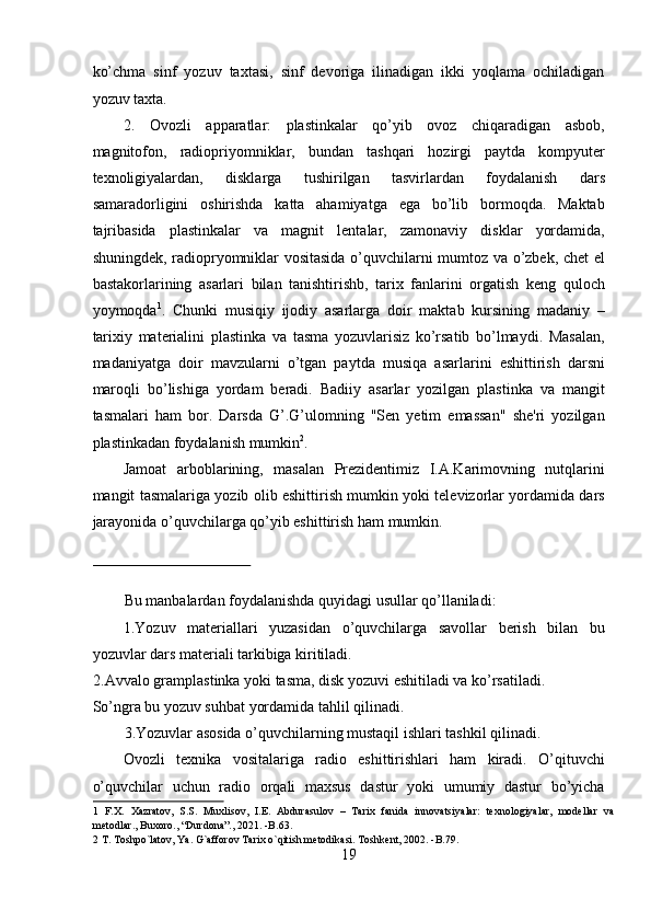 ko’chma   sinf   yozuv   taxtasi,   sinf   devoriga   ilinadigan   ikki   yoqlama   ochiladigan
yozuv taxta.  
2.   Ovozli   apparatlar:   plastinkalar   qo’yib   ovoz   chiqaradigan   asbob,
magnitofon,   radiopriyomniklar,   bundan   tashqari   hozirgi   paytda   kompyuter
texnoligiyalardan,   disklarga   tushirilgan   tasvirlardan   foydalanish   dars
samaradorligini   oshirishda   katta   ahamiyatga   ega   bo’lib   bormoqda.   Maktab
tajribasida   plastinkalar   va   magnit   lentalar,   zamonaviy   disklar   yordamida,
shuningdek, radiopryomniklar vositasida o’quvchilarni mumtoz va o’zbek, chet el
bastakorlarining   asarlari   bilan   tanishtirishb,   tarix   fanlarini   orgatish   keng   quloch
yoymoqda 1
.   Chunki   musiqiy   ijodiy   asarlarga   doir   maktab   kursining   madaniy   –
tarixiy   materialini   plastinka   va   tasma   yozuvlarisiz   ko’rsatib   bo’lmaydi.   Masalan,
madaniyatga   doir   mavzularni   o’tgan   paytda   musiqa   asarlarini   eshittirish   darsni
maroqli   bo’lishiga   yordam   beradi.   Badiiy   asarlar   yozilgan   plastinka   va   mangit
tasmalari   ham   bor.   Darsda   G’.G’ulomning   "Sen   yetim   emassan"   she'ri   yozilgan
plastinkadan foydalanish mumkin 2
.  
Jamoat   arboblarining,   masalan   Prezidentimiz   I.A.Karimovning   nutqlarini
mangit tasmalariga yozib olib eshittirish mumkin yoki televizorlar yordamida dars
jarayonida o’quvchilarga qo’yib eshittirish ham mumkin.  
 
 
Bu manbalardan foydalanishda quyidagi usullar qo’llaniladi:  
1.Yozuv   materiallari   yuzasidan   o’quvchilarga   savollar   berish   bilan   bu
yozuvlar dars materiali tarkibiga kiritiladi.  
2.Avvalo gramplastinka yoki tasma, disk yozuvi eshitiladi va ko’rsatiladi. 
So’ngra bu yozuv suhbat yordamida tahlil qilinadi.  
3.Yozuvlar asosida o’quvchilarning mustaqil ishlari tashkil qilinadi.  
Ovozli   texnika   vositalariga   radio   eshittirishlari   ham   kiradi.   O’qituvchi
o’quvchilar   uchun   radio   orqali   maxsus   dastur   yoki   umumiy   dastur   bo’yicha
1   F.X.   Xazratov,   S.S.   Muxlisov,   I.E.   Abdurasulov   –   Tarix   fanida   innovatsiyalar:   texnologiyalar,   modellar   va
metodlar., Buxoro., “Durdona”., 2021. -B.63. 
2  T. Toshpo`latov, Ya. G`afforov Tarix o`qitish metodikasi. Toshkent, 2002. -B.79. 
19