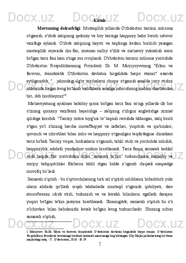 Kirish
Mavzuning   dolzarbligi .   Mustaqillik   yillarida   O'zbekiston   tarixini   xolisona
o'rganish, o'zbek xalqining qadimiy va boy tarixiga haqqoniy baho berish ustuvor
vazifaga   aylandi.   O'zbek   xalqining   hayoti   va   taqdiriga   keskin   burilish   yasagan
mustaqillik   soyasida   ilm-fan,   xususan   milliy   o'zlik   va   ma'naviy   yuksalish   asosi
bo'lgan tarix fani ham o'ziga xos rivojlandi. O'zbekiston tarixini xolisona yoritishda
O'zbekiston   Respublikasining   Prezidenti   Sh.   M.   Mirziyoyevning   "Erkin   va
farovon,   demokratik   O'zbekiston   davlatini   birgalikda   barpo   etamiz"   asarida
aytilganidek, "... jahondagi ilg'or tajribalarni chuqur o'rganish amalda joriy etishni
oldimizda turgan keng ko'lamli vazifalarni amalga oshirishning muhim shartlaridan
biri, deb hisoblaymiz" 1
.          
  Ma'naviyatning   ajralmas   tarkibiy   qismi   bo'lgan   tarix   fani   so'ngi   yillarda   ilk   bor
o'zining   qonuniy   vazifasini   bajarishga   –   xalqning   o'zligini   anglatishga   xizmat
qilishga kirishdi. "Tarixiy xotira tuyg'usi to'`laqonli ravishda tiklangan, xalq bosib
o'tgan   yo'l   o'zining   barcha   muvaffaqiyat   va   zafarlari,   yuqotish   va   qurbonlari,
quvonch va iztiroblari  bilan xolis  va haqqoniy o'rganilgan taqdirdagina  chinakam
tarix bo'ladi.Tarixiy voqea, hodisalarni o'rganish, tahlil etish va yoritishda xolislik,
haqqoniylik, adolatli   yondashuv  muhim  hisoblanadi.  Tarix  fanini   samarali   tashkil
etish   haqida   fikr   yuritishdan   oldin   “samarali   ta’lim”   tushunchasini   mahalliy   va
xorijiy   tadqiqotchilar   fikrlarini   tahlil   etgan   holda   o’rganib   chiqsak   maqsadga
muvofiq bo’ladi.           
 Samarali o'qitish - bu o'qituvchilarning turli xil o'qitish uslublarini birlashtirib yoki
ularni   alohida   qo'llash   orqali   talabalarda   mustaqil   o'rganish   qobiliyati,   dars
atmosferasini   idrok   etish,   tushunish   va   va   kerakli   bilimlarni   egallash   darajasi
yuqori   bo'lgan   ta'lim   jarayoni   hisoblanadi.   Shuningdek,   samarali   o'qitish   bu   o'z
o'lchovlari   bilan   baholanishi   kerak   bo'lgan   keng   tushunchadir.   Shuning   uchun
samarali o'qitish, 
 
1   Mirziyoev   Sh.M.   Erkin   va   farovon   demokratik   O‘zbekiston   davlatini   birgalikda   barpo   etamiz.   O‘zbekiston
Respublikasi Prezidenti lavozimiga kirishish tantanali marosimiga bag‘ishlangan Oliy Majlis palatalarining ko‘shma
majlisidagi nutq. -T.: O‘zbekiston, 2016. -B. 29. 
2  
  