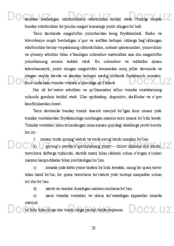 tarixdan   beriladigan   eshittirishlarni   eshittirishni   tashkil   etadi.   Hozirgi   vaqtda
bunday eshittirishlar ko’pincha magnit tasmasiga yozib olingan bo’ladi.  
Tarix   darslarida   magnitofon   yozuvlaridan   keng   foydalaniladi.   Radio   va
televideniye   orqali   beriladigan   o’quv   va   sinfdan   tashqari   ishlarga   bag’ishlangan
eshittirishlar tarixiy voqealarning ishtirokchilari, mehnat qahramonlari, yozuvchilar
va   ijtimoiy   arboblar   bilan   o’tkazilgan   uchrashuv   materiallari   ana   shu   magnitofon
yozuvlarining   asosini   tashkil   etadi.   Bu   uchrashuv   va   suhbatlar   aynan
takrorlanmaydi,   yozib   olingan   magnitofon   tasmasidan   uzoq   yillar   davomida   va
istagan   vaqtda   darsda   va   darsdan   tashqari   mashg’ulotlarda   foydalanish   mumkin.
Bu o’rinda ham texnika vositasi o’quvchiga qo’l keladi.  
Har   xil   ko’rsatuv   asboblari   va   qo’llanmalari   ta'lim   texnika   vositalarining
uchinchi   guruhini   tashkil   etadi.   Ular   epidiaskop,   diapozitiv,   diafilmlar   va   o’quv
kinofilmlaridan iborat.  
Tarix   darslarida   bunday   texnik   sharoiti   mavjud   bo’lgan   kino   xonasi   yoki
texnika vositalaridan foydalanishga moslangan maxsus tarix xonasi bo’lishi kerak.
Texnika vositalari bilan ta'minlangan xona asosan quyidagi talablarga javob berishi
loz im :  
1.    xonani tezda qorong’ulatish va tezda yorug’latish mumkin bo’lsin.  
b) qorong’u paytda o’quvchilarning yozuv – chizuv ishlarini olib borshi,
tasvirlarni  daftarga tushirishi, darslik matni  bilan ishlashi  uchun o’tirgan  o’rinlari
maxsus lampochkalar bilan yoritiladigan bo’lsin.  
c) xonada juda katta yozuv taxtasi bo’lishi kerakki, uning bir qismi tasvir
bilan   band   bo’lsa,   bir   qismi   tasvirlarni   ko’rsatish   yoki   boshqa   maqsadlar   uchun
bo’shu bo’lsin.  
d) xarita va rasmlar ilinadigan maxsus moslama bo’lsin.  
e) zarur   texnika   vositalari   va   ularni   ko’rsatadigan   apparatlar   xonada
mavjud 
bo’lishi bilan birga ular tuzuk, ishga yaroqli holda saqlansin.  
20  
  