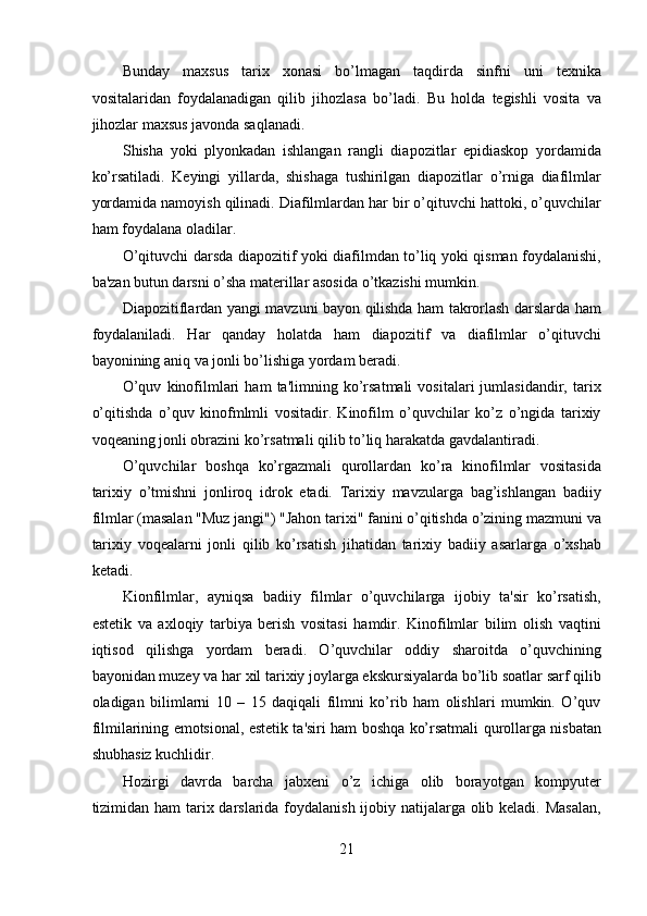 Bunday   maxsus   tarix   xonasi   bo’lmagan   taqdirda   sinfni   uni   texnika
vositalaridan   foydalanadigan   qilib   jihozlasa   bo’ladi.   Bu   holda   tegishli   vosita   va
jihozlar maxsus javonda saqlanadi.  
Shisha   yoki   plyonkadan   ishlangan   rangli   diapozitlar   epidiaskop   yordamida
ko’rsatiladi.   Keyingi   yillarda,   shishaga   tushirilgan   diapozitlar   o’rniga   diafilmlar
yordamida namoyish qilinadi. Diafilmlardan har bir o’qituvchi hattoki, o’quvchilar
ham foydalana oladilar.  
O’qituvchi darsda diapozitif yoki diafilmdan to’liq yoki qisman foydalanishi,
ba'zan butun darsni o’sha materillar asosida o’tkazishi mumkin.  
Diapozitiflardan yangi mavzuni bayon qilishda ham takrorlash darslarda ham
foydalaniladi.   Har   qanday   holatda   ham   diapozitif   va   diafilmlar   o’qituvchi
bayonining aniq va jonli bo’lishiga yordam beradi.  
O’quv   kinofilmlari   ham   ta'limning  ko’rsatmali   vositalari   jumlasidandir,   tarix
o’qitishda   o’quv   kinofmlmli   vositadir.   Kinofilm   o’quvchilar   ko’z   o’ngida   tarixiy
voqeaning jonli obrazini ko’rsatmali qilib to’liq harakatda gavdalantiradi.  
O’quvchilar   boshqa   ko’rgazmali   qurollardan   ko’ra   kinofilmlar   vositasida
tarixiy   o’tmishni   jonliroq   idrok   etadi.   Tarixiy   mavzularga   bag’ishlangan   badiiy
filmlar (masalan "Muz jangi") "Jahon tarixi" fanini o’qitishda o’zining mazmuni va
tarixiy   voqealarni   jonli   qilib   ko’rsatish   jihatidan   tarixiy   badiiy   asarlarga   o’xshab
ketadi.  
Kionfilmlar,   ayniqsa   badiiy   filmlar   o’quvchilarga   ijobiy   ta'sir   ko’rsatish,
estetik   va   axloqiy   tarbiya   berish   vositasi   hamdir.   Kinofilmlar   bilim   olish   vaqtini
iqtisod   qilishga   yordam   beradi.   O’quvchilar   oddiy   sharoitda   o’quvchining
bayonidan muzey va har xil tarixiy joylarga ekskursiyalarda bo’lib soatlar sarf qilib
oladigan   bilimlarni   10   –   15   daqiqali   filmni   ko’rib   ham   olishlari   mumkin.   O’quv
filmilarining emotsional, estetik ta'siri ham boshqa ko’rsatmali qurollarga nisbatan
shubhasiz kuchlidir.  
Hozirgi   davrda   barcha   jabxeni   o’z   ichiga   olib   borayotgan   kompyuter
tizimidan ham tarix darslarida foydalanish ijobiy natijalarga olib keladi. Masalan,
21