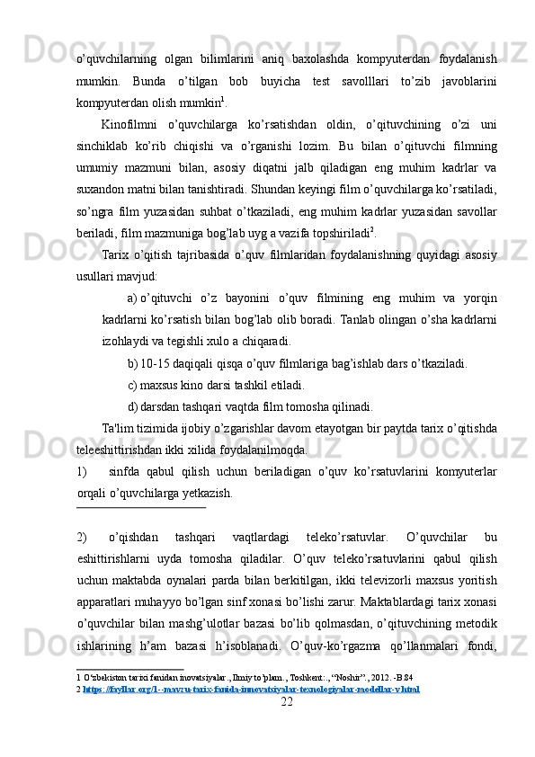 o’quvchilarning   olgan   bilimlarini   aniq   baxolashda   kompyuterdan   foydalanish
mumkin.   Bunda   o’tilgan   bob   buyicha   test   savolllari   to’zib   javoblarini
kompyuterdan olish mumkin 1
.  
Kinofilmni   o’quvchilarga   ko’rsatishdan   oldin,   o’qituvchining   o’zi   uni
sinchiklab   ko’rib   chiqishi   va   o’rganishi   lozim.   Bu   bilan   o’qituvchi   filmning
umumiy   mazmuni   bilan,   asosiy   diqatni   jalb   qiladigan   eng   muhim   kadrlar   va
suxandon matni bilan tanishtiradi. Shundan keyingi film o’quvchilarga ko’rsatiladi,
so’ngra   film   yuzasidan   suhbat   o’tkaziladi,   eng   muhim   kadrlar   yuzasidan   savollar
beriladi, film mazmuniga bog’lab uyg a vazifa topshiriladi 2
.  
Tarix   o’qitish   tajribasida   o’quv   filmlaridan   foydalanishning   quyidagi   asosiy
usullari mavjud:  
a) o’qituvchi   o’z   bayonini   o’quv   filmining   eng   muhim   va   yorqin
kadrlarni ko’rsatish bilan bog’lab olib boradi. Tanlab olingan o’sha kadrlarni
izohlaydi va tegishli xulo a chiqaradi.  
b) 10-15 daqiqali qisqa o’quv filmlariga bag’ishlab dars o’tkaziladi.  
c) maxsus kino darsi tashkil etiladi.  
d) darsdan tashqari vaqtda film tomosha qilinadi.  
Ta'lim tizimida ijobiy o’zgarishlar davom etayotgan bir paytda tarix o’qitishda
teleeshittirishdan ikki xilida foydalanilmoqda.  
1) sinfda   qabul   qilish   uchun   beriladigan   o’quv   ko’rsatuvlarini   komyuterlar
orqali o’quvchilarga yetkazish.  
 
2) o’qishdan   tashqari   vaqtlardagi   teleko’rsatuvlar.   O’quvchilar   bu
eshittirishlarni   uyda   tomosha   qiladilar.   O’quv   teleko’rsatuvlarini   qabul   qilish
uchun   maktabda   oynalari   parda   bilan   berkitilgan,   ikki   televizorli   maxsus   yoritish
apparatlari muhayyo bo’lgan sinf xonasi bo’lishi zarur. Maktablardagi tarix xonasi
o’quvchilar   bilan   mashg’ulotlar   bazasi   bo’lib   qolmasdan,   o’qituvchining   metodik
ishlarining   h’am   bazasi   h’isoblanadi.   O’quv-ko’rgazma   qo’llanmalari   fondi,
1  O‘zbekiston tarixi fanidan inovatsiyalar., Ilmiy to’plam., Toshkent:., “Noshir”., 2012. -B.84 
2   https://fayllar.org/1    --    mavzu    -   tarix    -   fanida    -   innovatsiyalar    -   texnologiyalar    -   modellar    -   v.html     
22