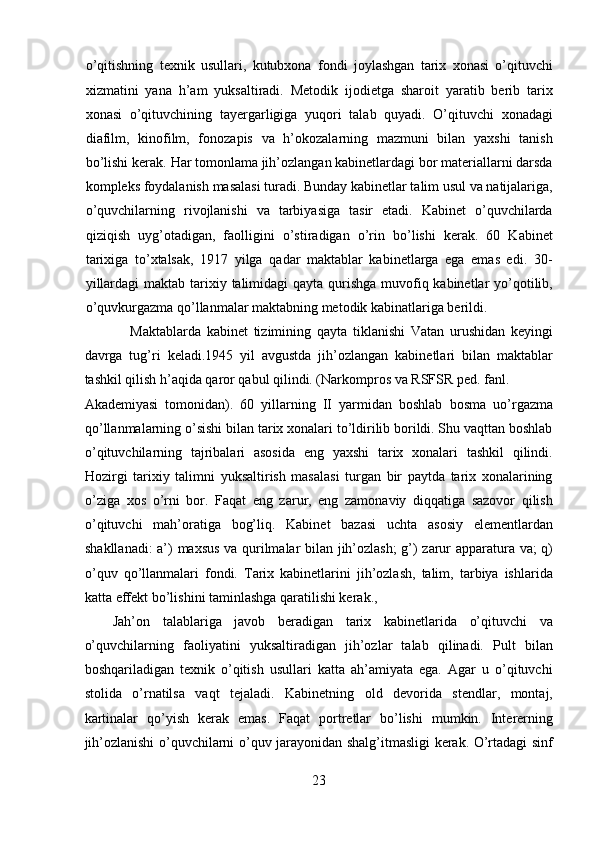 o’qitishning   texnik   usullari,   kutubxona   fondi   joylashgan   tarix   xonasi   o’qituvchi
xizmatini   yana   h’am   yuksaltiradi.   Metodik   ijodietga   sharoit   yaratib   berib   tarix
xonasi   o’qituvchining   tayergarligiga   yuqori   talab   quyadi.   O’qituvchi   xonadagi
diafilm,   kinofilm,   fonozapis   va   h’okozalarning   mazmuni   bilan   yaxshi   tanish
bo’lishi kerak.  Har tomonlama jih’ozlangan kabinetlardagi bor materiallarni darsda
kompleks foydalanish masalasi turadi. Bunday kabinetlar talim usul va natijalariga,
o’quvchilarning   rivojlanishi   va   tarbiyasiga   tasir   etadi.   Kabinet   o’quvchilarda
qiziqish   uyg’otadigan,   faolligini   o’stiradigan   o’rin   bo’lishi   kerak.   60   Kabinet
tarixiga   to’xtalsak,   1917   yilga   qadar   maktablar   kabinetlarga   ega   emas   edi.   30-
yillardagi  maktab tarixiy talimidagi  qayta qurishga muvofiq kabinetlar  yo’qotilib,
o’quvkurgazma qo’llanmalar maktabning metodik kabinatlariga berildi.  
      Maktablarda   kabinet   tizimining   qayta   tiklanishi   Vatan   urushidan   keyingi
davrga   tug’ri   keladi.1945   yil   avgustda   jih’ozlangan   kabinetlari   bilan   maktablar
tashkil qilish h’aqida qaror qabul qilindi. (Narkompros va RSFSR ped. fanl. 
Akademiyasi   tomonidan).   60   yillarning   II   yarmidan   boshlab   bosma   uo’rgazma
qo’llanmalarning o’sishi bilan tarix xonalari to’ldirilib borildi. Shu vaqttan boshlab
o’qituvchilarning   tajribalari   asosida   eng   yaxshi   tarix   xonalari   tashkil   qilindi.
Hozirgi   tarixiy   talimni   yuksaltirish   masalasi   turgan   bir   paytda   tarix   xonalarining
o’ziga   xos   o’rni   bor.   Faqat   eng   zarur,   eng   zamonaviy   diqqatiga   sazovor   qilish
o’qituvchi   mah’oratiga   bog’liq.   Kabinet   bazasi   uchta   asosiy   elementlardan
shakllanadi: a’) maxsus va qurilmalar bilan jih’ozlash; g’) zarur apparatura va; q)
o’quv   qo’llanmalari   fondi.   Tarix   kabinetlarini   jih’ozlash,   talim,   tarbiya   ishlarida
katta effekt bo’lishini taminlashga qaratilishi kerak.,  
Jah’on   talablariga   javob   beradigan   tarix   kabinetlarida   o’qituvchi   va
o’quvchilarning   faoliyatini   yuksaltiradigan   jih’ozlar   talab   qilinadi.   Pult   bilan
boshqariladigan   texnik   o’qitish   usullari   katta   ah’amiyata   ega.   Agar   u   o’qituvchi
stolida   o’rnatilsa   vaqt   tejaladi.   Kabinetning   old   devorida   stendlar,   montaj,
kartinalar   qo’yish   kerak   emas.   Faqat   portretlar   bo’lishi   mumkin.   Intererning
jih’ozlanishi o’quvchilarni o’quv jarayonidan shalg’itmasligi kerak. O’rtadagi sinf
23  
  