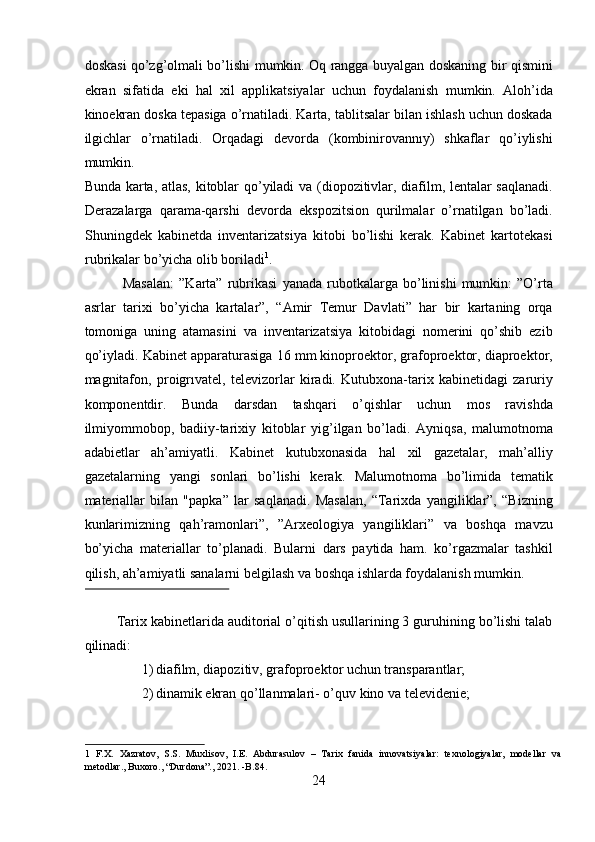 doskasi qo’zg’olmali bo’lishi mumkin. Oq rangga buyalgan doskaning bir qismini
ekran   sifatida   eki   hal   xil   applikatsiyalar   uchun   foydalanish   mumkin.   Aloh’ida
kinoekran doska tepasiga o’rnatiladi. Karta, tablitsalar bilan ishlash uchun doskada
ilgichlar   o’rnatiladi.   Orqadagi   devorda   (kombinirovannıy)   shkaflar   qo’iylishi
mumkin. 
Bunda karta, atlas, kitoblar qo’yiladi va (diopozitivlar, diafilm, lentalar saqlanadi.
Derazalarga   qarama-qarshi   devorda   ekspozitsion   qurilmalar   o’rnatilgan   bo’ladi.
Shuningdek   kabinetda   inventarizatsiya   kitobi   bo’lishi   kerak.   Kabinet   kartotekasi
rubrikalar bo’yicha olib boriladi 1
. 
    Masalan:   ”Karta”  rubrikasi   yanada   rubotkalarga   bo’linishi   mumkin:   ”O’rta
asrlar   tarixi   bo’yicha   kartalar”,   “Amir   Temur   Davlati”   har   bir   kartaning   orqa
tomoniga   uning   atamasini   va   inventarizatsiya   kitobidagi   nomerini   qo’shib   ezib
qo’iyladi. Kabinet apparaturasiga 16 mm kinoproektor, grafoproektor, diaproektor,
magnitafon,   proigrıvatel,   televizorlar   kiradi.   Kutubxona-tarix   kabinetidagi   zaruriy
komponentdir.   Bunda   darsdan   tashqari   o’qishlar   uchun   mos   ravishda
ilmiyommobop,   badiiy-tarixiy   kitoblar   yig’ilgan   bo’ladi.   Ayniqsa,   malumotnoma
adabietlar   ah’amiyatli.   Kabinet   kutubxonasida   hal   xil   gazetalar,   mah’alliy
gazetalarning   yangi   sonlari   bo’lishi   kerak.   Malumotnoma   bo’limida   tematik
materiallar   bilan   "papka”   lar   saqlanadi.   Masalan,   “Tarixda   yangiliklar”,   “Bizning
kunlarimizning   qah’ramonlari”,   ”Arxeologiya   yangiliklari”   va   boshqa   mavzu
bo’yicha   materiallar   to’planadi.   Bularni   dars   paytida   ham.   ko’rgazmalar   tashkil
qilish, ah’amiyatli sanalarni belgilash va boshqa ishlarda foydalanish mumkin. 
 
 Tarix kabinetlarida auditorial o’qitish usullarining 3 guruhining bo’lishi talab
qilinadi: 
1) diafilm, diapozitiv, grafoproektor uchun transparantlar;  
2) dinamik ekran qo’llanmalari- o’quv kino va televidenie;  
1   F.X.   Xazratov,   S.S.   Muxlisov,   I.E.   Abdurasulov   –   Tarix   fanida   innovatsiyalar:   texnologiyalar,   modellar   va
metodlar., Buxoro., “Durdona”., 2021. -B.84. 
24  
  