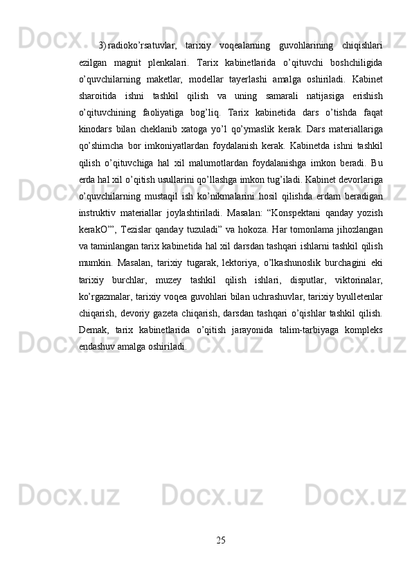 3) radioko’rsatuvlar,   tarixiy   voqealarning   guvohlarining   chiqishlari
ezilgan   magnit   plenkalari.   Tarix   kabinetlarida   o’qituvchi   boshchiligida
o’quvchilarning   maketlar,   modellar   tayerlashi   amalga   oshiriladi.   Kabinet
sharoitida   ishni   tashkil   qilish   va   uning   samarali   natijasiga   erishish
o’qituvchining   faoliyatiga   bog’liq.   Tarix   kabinetida   dars   o’tishda   faqat
kinodars   bilan   cheklanib   xatoga   yo’l   qo’ymaslik   kerak.   Dars   materiallariga
qo’shimcha   bor   imkoniyatlardan   foydalanish   kerak.   Kabinetda   ishni   tashkil
qilish   o’qituvchiga   hal   xil   malumotlardan   foydalanishga   imkon   beradi.   Bu
erda hal xil o’qitish usullarini qo’llashga imkon tug’iladi. Kabinet devorlariga
o’quvchilarning   mustaqil   ish   ko’nikmalarini   hosil   qilishda   erdam   beradigan
instruktiv   materiallar   joylashtiriladi.   Masalan:   “Konspektani   qanday   yozish
kerakO’”,   Tezislar   qanday   tuzuladi”   va   hokoza.   Har   tomonlama   jihozlangan
va taminlangan tarix kabinetida hal xil darsdan tashqari ishlarni tashkil qilish
mumkin.   Masalan,   tarixiy   tugarak,   lektoriya,   o’lkashunoslik   burchagini   eki
tarixiy   burchlar,   muzey   tashkil   qilish   ishlari,   disputlar,   viktorinalar,
ko’rgazmalar, tarixiy voqea guvohlari bilan uchrashuvlar, tarixiy byulletenlar
chiqarish,   devoriy   gazeta   chiqarish,   darsdan   tashqari   o’qishlar   tashkil   qilish.
Demak,   tarix   kabinetlarida   o’qitish   jarayonida   talim-tarbiyaga   kompleks
endashuv amalga oshiriladi. 
 
 
 
 
 
 
 
 
25  
  