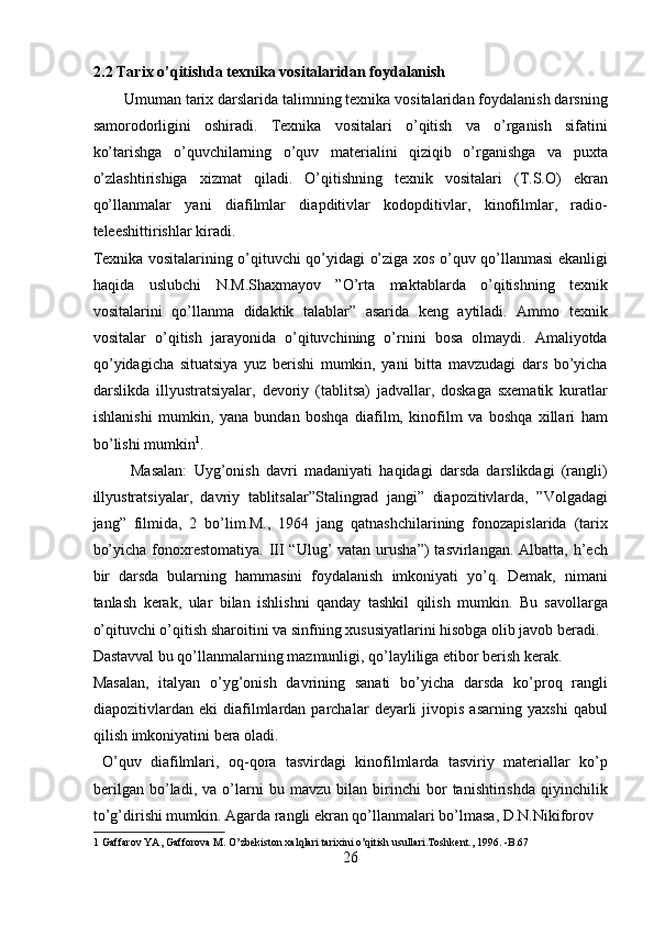 2.2 Tarix o’qitishda texnika vositalaridan foydalanish 
Umuman tarix darslarida talimning texnika vositalaridan foydalanish darsning
samorodorligini   oshiradi.   Texnika   vositalari   o’qitish   va   o’rganish   sifatini
ko’tarishga   o’quvchilarning   o’quv   materialini   qiziqib   o’rganishga   va   puxta
o’zlashtirishiga   xizmat   qiladi.   O’qitishning   texnik   vositalari   (T.S.O)   ekran
qo’llanmalar   yani   diafilmlar   diapditivlar   kodopditivlar,   kinofilmlar,   radio-
teleeshittirishlar kiradi. 
Texnika vositalarining o’qituvchi qo’yidagi o’ziga xos o’quv qo’llanmasi ekanligi
haqida   uslubchi   N.M.Shaxmayov   ”O’rta   maktablarda   o’qitishning   texnik
vositalarini   qo’llanma   didaktik   talablar”   asarida   keng   aytiladi.   Ammo   texnik
vositalar   o’qitish   jarayonida   o’qituvchining   o’rnini   bosa   olmaydi.   Amaliyotda
qo’yidagicha   situatsiya   yuz   berishi   mumkin,   yani   bitta   mavzudagi   dars   bo’yicha
darslikda   illyustratsiyalar,   devoriy   (tablitsa)   jadvallar,   doskaga   sxematik   kuratlar
ishlanishi   mumkin,   yana   bundan   boshqa   diafilm,   kinofilm   va   boshqa   xillari   ham
bo’lishi mumkin 1
. 
  Masalan:   Uyg’onish   davri   madaniyati   haqidagi   darsda   darslikdagi   (rangli)
illyustratsiyalar,   davriy   tablitsalar”Stalingrad   jangi”   diapozitivlarda,   ”Volgadagi
jang”   filmida,   2   bo’lim.M.,   1964   jang   qatnashchilarining   fonozapislarida   (tarix
bo’yicha  fonoxrestomatiya. III  “Ulug’  vatan urusha”)  tasvirlangan.  Albatta, h’ech
bir   darsda   bularning   hammasini   foydalanish   imkoniyati   yo’q.   Demak,   nimani
tanlash   kerak,   ular   bilan   ishlishni   qanday   tashkil   qilish   mumkin.   Bu   savollarga
o’qituvchi o’qitish sharoitini va sinfning xususiyatlarini hisobga olib javob beradi. 
Dastavval bu qo’llanmalarning mazmunligi, qo’layliliga etibor berish kerak. 
Masalan,   italyan   o’yg’onish   davrining   sanati   bo’yicha   darsda   ko’proq   rangli
diapozitivlardan   eki   diafilmlardan  parchalar   deyarli   jivopis   asarning   yaxshi   qabul
qilish imkoniyatini bera oladi.         
  O’quv   diafilmlari,   oq-qora   tasvirdagi   kinofilmlarda   tasviriy   materiallar   ko’p
berilgan   bo’ladi,   va   o’larni   bu   mavzu   bilan   birinchi   bor   tanishtirishda   qiyinchilik
to’g’dirishi mumkin. Agarda rangli ekran qo’llanmalari bo’lmasa, D.N.Nikiforov 
1  Gaffarov YA, Gafforova M. O’zbekiston xalqlari tarixini o’qitish usullari.Toshkent., 1996. -B.67 
26  
  