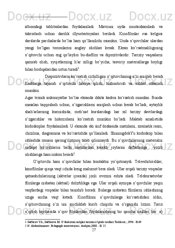  
albomdagi   tablitsalardan   foydalaniladi.   Mavzuni   uyda   mustaxkamlash   va
takrorlash   uchun   darslik   illyustratsiyalari   beriladi.   Kinofilmlar   esa   kelgusi
darslarda parchalarda bo’lsa ham  qo’llanilishi  mumkin. Unda o’quvchilar ulardan
yangi   bo’lgan   tomonlarini   anglay   olishlari   kerak.   Ekran   ko’rsatmaliligining
o’qituvchi   uchun   eng   qo’laylisi   bu-diafilm   va   dipozitivlardir.   Tarixiy   vaqealarni
qamrab   olish,   syujetlarning   h’ar   xilligi   bo’yicha,   tasviriy   materiallarga   boyligi
bilan boshqalaridan ustun turadi 1
.          
  Diapozitivlarni ko’rsatish izchilligini o’qituvchining o’zi aniqlab beradi. 
Kadrlarga   tayanib   o’qituvchi   hikoya   qilish,   tushuntirish   va   suhbat   utkazish
mumkin. 
Agar   texnik   imkoniyatlar   bo’lsa   ekranda   ikkita   kadrni   ko’rsatish   mumkin.   Bunda
masalan   taqqoslash   uchun,   o’zgarishlarni   aniqlash   uchun   kerak   bo’ladi,   aytaylik
shah’arlarning   kurinishida,   meh’nat   kurslaridagi   har   xil   tarixiy   davrlardagi
o’zgarishlar   va   hokozolarni   ko’rsatish   mumkin   bo’ladi.   Maktab   amalietida
kodoskoplar foydalaniladi. U ekranda eki sinf doskasida matnlarni, sxematik rasm,
chizilma,   diagramma   va   ko’rsatishda   qo’llaniladi.   ShuningdekYu   kodoskop   bilan
ishlashda   xonani   qarong’ilotmoq   talab   qilinmaydi.   Bu   o’quvchilarning   materialni
nafaqat   ko’rishlarini   balki   matnlardan   kerakli   joylarini   daftarlariga     yozib
olishlariga ham imkon beradi 2
.  
O’qituvchi   ham   o’quvchilar   bilan   kontaktni   yo’qotmaydi.   Teleeshitirishlar,
kinofilmlar qisqa vaqt ichida keng malumot bera oladi. Ular orqali tarixiy voqealar
qatnashchilarining   (akterlar   ijrasida)   jonli   ovozini   eshita   oladi.   Telekursatuvlar
filmlarga nisbatan   (aktual)  dolzrblikga  ega. Ular   orqali   ayniqsa  o’quvchilar   yaqin
vaqtlardagi   voqealar   bilan   tanishib   boradi.   Bularga   nisbatan   filmlarni   ishlashning
uziga   ancha   vaqt   ketadi.   Kinofilmni   o’quvchilarga   ko’rsatishdan   oldin,
o’qitiuvchining   o’zi   uni   sinchiklab   kurib   chiqishi   va   o’rganishi   lozim.   Tarix
o’qitish   tajribasida   o’quv   filmlaridan   foydalanishning   bir   qancha   usullari   bor:   a)
1  Gaffarov YA, Gafforova M. O’zbekiston xalqlari tarixini o’qitish usullari.Toshkent., 1996. -B.69 
2  N. Abdurahmonov. Pedagogik innovatsiyasi. Andijon,2008. -B. 22  
27  
  