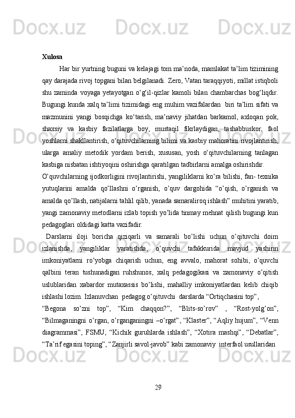 Xulosa 
Har bir yurtning buguni va kelajagi tom ma’noda, mamlakat ta’lim tizimining
qay darajada rivoj topgani bilan belgilanadi. Zero, Vatan taraqqiyoti, millat istiqboli
shu   zaminda   voyaga   yetayotgan   o‘g‘il-qizlar   kamoli   bilan   chambarchas   bog‘liqdir.
Bugungi kunda xalq ta’limi tizimidagi eng muhim vazifalardan   biri ta’lim sifati va
mazmunini   yangi   bosqichga   ko‘tarish,   ma’naviy   jihatdan   barkamol,   axloqan   pok,
shaxsiy   va   kasbiy   fazilatlarga   boy,   mustaqil   fikrlaydigan,   tashabbuskor,   faol
yoshlarni shakllantirish, o‘qituvchilarning bilimi va kasbiy mahoratini rivojlantirish,
ularga   amaliy   metodik   yordam   berish,   xususan,   yosh   o‘qituvchilarning   tanlagan
kasbiga nisbatan ishtiyoqini oshirishga qaratilgan tadbirlarni amalga oshirishdir.    
O’quvchilarning ijodkorligini rivojlantirishi, yangiliklarni ko’ra bilishi, fan- texnika
yutuqlarini   amalda   qo’llashni   o’rganish,   o’quv   dargohida   “o’qish,   o’rganish   va
amalda qo’llash, natijalarni tahlil qilib, yanada samaraliroq ishlash” muhitini yaratib,
yangi zamonaviy metodlarni izlab topish yo’lida tinmay mehnat qilish bugungi kun
pedagoglari oldidagi katta vazifadir.      
  Darslarni   iloji   boricha   qiziqarli   va   samarali   bo’lishi   uchun   o’qituvchi   doim
izlanishda,   yangiliklar   yaratishda,   o’quvchi   tafakkurida   mavjud   yashirin
imkoniyatlarni   ro’yobga   chiqarish   uchun,   eng   avvalo,   mahorat   sohibi,   o’quvchi
qalbini   teran   tushunadigan   ruhshunos,   xalq   pedagogikasi   va   zamonaviy   o’qitish
uslublaridan   xabardor   mutaxassis   bo’lishi,   mahalliy   imkoniyatlardan   kelib   chiqib
ishlashi lozim. Izlanuvchan  pedagog o’qituvchi  darslarda “Ortiqchasini top”, 
“Begona   so’zni   top”,   “Kim   chaqqon?”,   “Blits-so’rov”   ,   “Rost-yolg’on”,
“Bilmaganingni   o’rgan,   o’rganganingni   –o’rgat”,  “Klaster”,   “Aqliy  hujum”,   “Venn
diagrammasi”,   FSMU,   “Kichik   guruhlarda   ishlash”,   “Xotira   mashqi”,   “Debatlar”,
“Ta’rif egasini toping”, “Zanjirli savol-javob” kabi zamonaviy  interfaol usullaridan 
29
