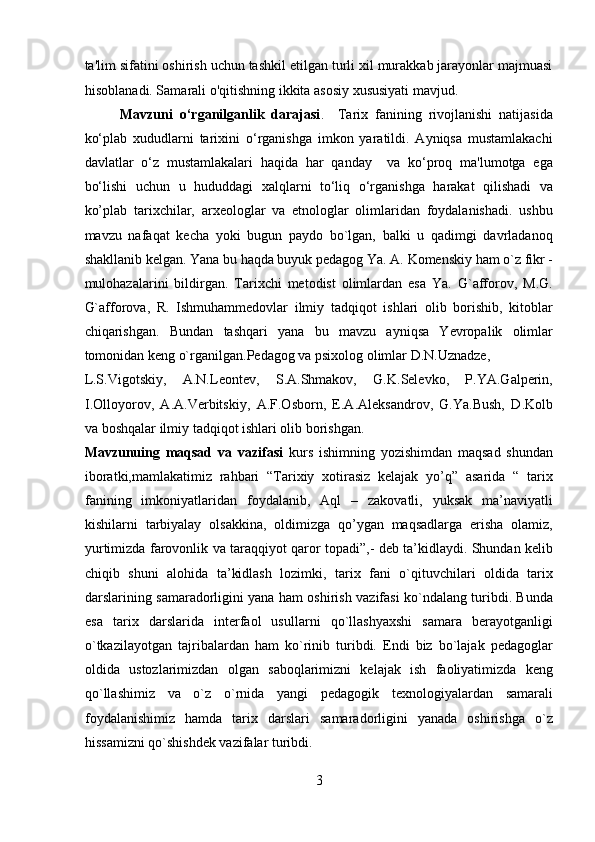 ta'lim sifatini oshirish uchun tashkil etilgan turli xil murakkab jarayonlar majmuasi
hisoblanadi. Samarali o'qitishning ikkita asosiy xususiyati mavjud.     
Mavzuni   o‘rganilganlik   darajasi .     Tarix   fanining   rivojlanishi   natijasida
ko‘plab   xududlarni   tarixini   o‘rganishga   imkon   yaratildi.   Ayniqsa   mustamlakachi
davlatlar   o‘z   mustamlakalari   haqida   har   qanday     va   ko‘proq   ma'lumotga   ega
bo‘lishi   uchun   u   hududdagi   xalqlarni   to‘liq   o‘rganishga   harakat   qilishadi   va
ko’plab   tarixchilar,   arxeologlar   va   etnologlar   olimlaridan   foydalanishadi.   ushbu
mavzu   nafaqat   kecha   yoki   bugun   paydo   bo`lgan,   balki   u   qadimgi   davrladanoq
shakllanib kelgan. Yana bu haqda buyuk pedagog Ya. A. Komenskiy ham o`z fikr -
mulohazalarini   bildirgan.   Tarixchi   metodist   olimlardan   esa   Ya.   G`afforov,   M.G.
G`afforova,   R.   Ishmuhammedovlar   ilmiy   tadqiqot   ishlari   olib   borishib,   kitoblar
chiqarishgan.   Bundan   tashqari   yana   bu   mavzu   ayniqsa   Yevropalik   olimlar
tomonidan keng o`rganilgan.Pedagog va psixolog olimlar D.N.Uznadze, 
L.S.Vigotskiy,   A.N.Leontev,   S.A.Shmakov,   G.K.Selevko,   P.YA.Galperin,
I.Olloyorov,   A.A.Verbitskiy,   A.F.Osborn,   E.A.Aleksandrov,   G.Ya.Bush,   D.Kolb
va boshqalar ilmiy tadqiqot ishlari olib borishgan.       
Mavzunuing   maqsad   va   vazifasi   kurs   ishimning   yozishimdan   maqsad   shundan
iboratki,mamlakatimiz   rahbari   “Tarixiy   xotirasiz   kelajak   yo’q”   asarida   “   tarix
fanining   imkoniyatlaridan   foydalanib,   Aql   –   zakovatli,   yuksak   ma’naviyatli
kishilarni   tarbiyalay   olsakkina,   oldimizga   qo’ygan   maqsadlarga   erisha   olamiz,
yurtimizda farovonlik va taraqqiyot qaror topadi”,- deb ta’kidlaydi. Shundan kelib
chiqib   shuni   alohida   ta’kidlash   lozimki,   tarix   fani   o`qituvchilari   oldida   tarix
darslarining samaradorligini yana ham oshirish vazifasi ko`ndalang turibdi. Bunda
esa   tarix   darslarida   interfaol   usullarni   qo`llashyaxshi   samara   berayotganligi
o`tkazilayotgan   tajribalardan   ham   ko`rinib   turibdi.   Endi   biz   bo`lajak   pedagoglar
oldida   ustozlarimizdan   olgan   saboqlarimizni   kelajak   ish   faoliyatimizda   keng
qo`llashimiz   va   o`z   o`rnida   yangi   pedagogik   texnologiyalardan   samarali
foydalanishimiz   hamda   tarix   darslari   samaradorligini   yanada   oshirishga   o`z
hissamizni qo`shishdek vazifalar turibdi.  
3  
  